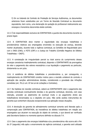 f) Em se tratando de Contrato de Prestação de Serviços Autônomos, os documentos
anteriores ficam substituídos por um Termo de Rescisão Contratual ou documento
equivalente, bem como, uma declaração de quitação do profissional relativamente aos
encargos e honorários decorrentes deste contrato.
12.3. É de responsabilidade exclusiva da CONTRATADA a guarda dos documentos durante os
prazos legais
12.4. A CONTRATADA deve manter a regularidade dos encargos trabalhistas e
previdenciários relativos aos empregados envolvidos na execução da avença, devendo
manter atualizadas, durante toda a vigência contratual, as Certidões de Regularidade para
com o INSS (CND), o FGTS (CRF) e a Justiça do Trabalho (Certidão Negativa de Débitos
Trabalhistas – CNDT).
12.5. A constatação de irregularidade parcial ou total acerca do cumprimento desses
encargos caracteriza inadimplemento contratual, dispondo o CONTRATANTE da prerrogativa
de reter o pagamento dos valores necessários a sua liquidação e pagamento ao particular,
diretamente ou em juízo.
12.6. A existência de débitos trabalhistas e previdenciários e, por conseguinte, o
inadimplemento do CONTRATADO constitui motivo para a rescisão unilateral do contrato e
aplicação das sanções administrativas devidas, considerando a gravidade das infrações
cometidas (art. 78 c/c art. 87 da Lei de Licitações e Contratos).
12.7. Na hipótese de rescisão contratual, caberá ao CONTRATANTE reter o pagamento das
parcelas contratuais eventualmente devidas e da garantia contratual, devendo, com essa
retenção, proceder ao abatimento de eventual multa e ao pagamento direto aos
trabalhadores terceirizados ou o depósito em juízo. Não serão aceitos instrumentos de
garantia que contenham cláusulas excepcionando sua aplicação nessas situações.
12.8. A devolução da garantia de adimplemento contratual somente será liberada após a
comprovação pela CONTRATADA, da inexistência de débitos trabalhistas em relação aos
empregados que atuaram na execução do objeto do contrato, o que deverá ser verificado
pela Secretaria Gestora no momento oportuno definido na cláusula 7.4.
12.9. Caso o pagamento dos encargos trabalhistas e/ou previdenciários não ocorra até o fim
do 2º (segundo) mês após o encerramento da vigência contratual, a garantia será utilizada
 