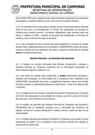 PREFEITURA MUNICIPAL DE CAMPINAS
SECRETARIA DE ADMINISTRAÇÃO
DEPARTAMENTO CENTRAL DE COMPRAS
61
pelo CONTRATANTE para o pagamento das verbas trabalhistas diretamente aos empregados
prejudicados ou mediante depósito em juízo, sem prejuízo da rescisão contratual.
12.10. Os prestadores de serviços (pessoa jurídica), exceto o Microempreendedor Individual
(MEI) de que trata a Lei Complementar nº 123/06, não estabelecidos no Município de
Campinas que prestarem serviços a tomadores estabelecidos neste município terão que
efetuar o cadastro no CENE – Cadastro de Empresas não Estabelecidas no Município de
Campinas, junto à Prefeitura Municipal de Campinas.
12.11. Caso o prestador de outro município não esteja cadastrado no momento da emissão
da Nota Fiscal, independentemente de sua atividade, o CONTRATANTE tomador do serviço,
realizará a retenção de forma automática. Para tanto, o cadastro no CENE deve ser realizado
antes da emissão da Nota Fiscal.
DÉCIMA TERCEIRA - DA MEDIÇÃO DOS SERVIÇOS
13.1. A medição dos serviços contratados será efetuada mensalmente e entregue à
Secretaria Municipal de Transportes juntamente com os documentos mencionados na
Cláusula Décima Segunda e subitem 9.1.33.
13.2. Para efeitos de medição serão considerados as etapas efetivamente executadas e
atestadas pela fiscalização, em conformidade com o Cronograma Físico estabelecido pelo
CONTRATANTE, consideradas, para tanto, a qualidade dos materiais e mão de obra utilizada
de forma a atender as especificações técnicas da Pasta Técnica – Anexo II do edital do RDC
nº 05/2016.
13.3. A medição deverá ser entregue à Secretaria Municipal de Transportes até o 5° (quinto)
dia útil do mês subsequente ao da realização dos serviços, que terá o prazo de 05 (cinco)
dias úteis para a sua conferência e processamento.
13.4. A medição não aprovada pela Secretaria Municipal de Transportes será devolvida à
CONTRATADA para as necessárias correções, com as informações que motivaram sua
rejeição, contando-se o prazo estabelecido no subitem anterior, a partir da data de sua
reapresentação.
13.5. A medição aprovada pela Secretaria Municipal de Transportes será enviada no prazo
estabelecido no subitem 13.3 à mandatária (Caixa Econômica Federal) para aferição no
prazo de até 15 (quinze) dias.
 