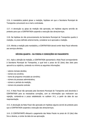 13.6. A mandatária poderá glosar a medição, hipótese em que a Secretaria Municipal de
Transportes comunicará via e-mail a contratada.
13.7. A devolução ou glosa da medição não aprovada, em hipótese alguma servirão de
pretexto para que a CONTRATADA suspenda a execução das obras/serviços.
13.8. Na hipótese de não pronunciamento da Secretaria Municipal de Transportes quanto à
medição, no prazo definido anteriormente, considerar-se-á aprovada a medição.
13.9. Aferida a medição pela mandatária, a CONTRATADA deverá emitir Nota Fiscal referente
aos serviços aferidos.
DÉCIMA QUARTA - DA FORMA E CONDIÇÕES DE PAGAMENTO
14.1. Após a aferição da medição, a CONTRATADA apresentará a Nota Fiscal correspondente
à Secretaria Municipal de Transportes, a qual terá o prazo de 02 (dois) dias úteis para
aprová-la ou rejeitá-la, contendo no mínimo as seguintes informações:
- valores mensais devidos;
- número do convênio;
- nome do programa vinculado ao convênio;
- número do processo administrativo;
- número e período da medição;
- número do presente contrato
14.2. A Nota Fiscal não aprovada pela Secretaria Municipal de Transportes será devolvida à
CONTRATADA para as necessárias correções, com as informações que motivaram sua
rejeição, contando-se o prazo estabelecido no subitem 14.1, a partir da data de sua
reapresentação.
14.3. A devolução da Nota Fiscal não aprovada em hipótese alguma servirá de pretexto para
que a CONTRATADA suspenda a execução das obras/serviços.
14.4. O CONTRATANTE efetuará o pagamento das Notas Fiscais no prazo de 10 (dez) dias
fora a dezena, a contar da data de sua aprovação.
 