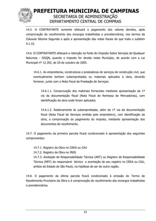 PREFEITURA MUNICIPAL DE CAMPINAS
SECRETARIA DE ADMINISTRAÇÃO
DEPARTAMENTO CENTRAL DE COMPRAS
63
14.5. O CONTRATANTE somente efetuará o pagamento dos valores devidos, após
comprovação do recolhimento dos encargos trabalhistas e previdenciários, nos termos da
Cláusula Décima Segunda e após a apresentação das notas fiscais de que trata o subitem
9.1.33.
14.6. O CONTRATANTE efetuará a retenção na fonte do Imposto Sobre Serviços de Qualquer
Natureza - ISSQN, quando o imposto for devido neste Município, de acordo com a Lei
Municipal nº 12.392, de 20 de outubro de 2005.
14.6.1. As empreiteiras, construtoras e prestadoras de serviços de construção civil, que
eventualmente tenham subempreitadas ou materiais aplicados à obra, deverão
fornecer, junto com a Nota Fiscal da Prestação de Serviços:
14.6.1.1. Comprovação dos materiais fornecidos mediante apresentação da 1ª
via da documentação fiscal (Nota Fiscal de Remessa de Mercadorias), com
identificação da obra onde foram aplicados.
14.6.1.2. Relativamente às subempreitadas, além da 1ª via da documentação
fiscal (Nota Fiscal de Serviços emitida pelo empreiteiro), com identificação da
obra, a comprovação do pagamento do imposto, mediante apresentação dos
documentos de recolhimento.
14.7. O pagamento da primeira parcela ficará condicionado à apresentação dos seguintes
comprovantes:
14.7.1. Registro da Obra no CREA ou CAU
14.7.2. Registro da Obra no INSS
14.7.3. Anotação de Responsabilidade Técnica (ART) ou Registro de Responsabilidade
Técnica (RRT) do responsável técnico e averbação de seu registro no CREA ou CAU,
ambos do Estado de São Paulo, na hipótese de ser de outra região.
14.8. O pagamento da última parcela ficará condicionado à emissão do Termo de
Recebimento Provisório da Obra e à comprovação do recolhimento dos encargos trabalhistas
e previdenciários.
 