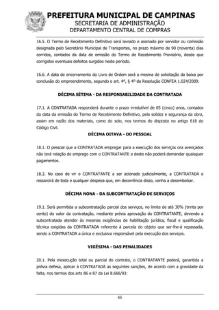 PREFEITURA MUNICIPAL DE CAMPINAS
SECRETARIA DE ADMINISTRAÇÃO
DEPARTAMENTO CENTRAL DE COMPRAS
65
16.5. O Termo de Recebimento Definitivo será lavrado e assinado por servidor ou comissão
designada pelo Secretário Municipal de Transportes, no prazo máximo de 90 (noventa) dias
corridos, contados da data de emissão do Termo de Recebimento Provisório, desde que
corrigidos eventuais defeitos surgidos neste período.
16.6. A data de encerramento do Livro de Ordem será a mesma de solicitação da baixa por
conclusão do empreendimento, segundo o art. 4º, § 4º da Resolução CONFEA 1.024/2009.
DÉCIMA SÉTIMA - DA RESPONSABILIDADE DA CONTRATADA
17.1. A CONTRATADA responderá durante o prazo irredutível de 05 (cinco) anos, contados
da data da emissão do Termo de Recebimento Definitivo, pela solidez e segurança da obra,
assim em razão dos materiais, como do solo, nos termos do disposto no artigo 618 do
Código Civil.
DÉCIMA OITAVA - DO PESSOAL
18.1. O pessoal que a CONTRATADA empregar para a execução dos serviços ora avençados
não terá relação de emprego com o CONTRATANTE e deste não poderá demandar quaisquer
pagamentos.
18.2. No caso de vir o CONTRATANTE a ser acionado judicialmente, a CONTRATADA o
ressarcirá de toda e qualquer despesa que, em decorrência disso, venha a desembolsar.
DÉCIMA NONA - DA SUBCONTRATAÇÃO DE SERVIÇOS
19.1. Será permitida a subcontratação parcial dos serviços, no limite de até 30% (trinta por
cento) do valor da contratação, mediante prévia aprovação do CONTRATANTE, devendo a
subcontratada atender às mesmas exigências de habilitação jurídica, fiscal e qualificação
técnica exigidas da CONTRATADA referente à parcela do objeto que ser-lhe-á repassada,
sendo a CONTRATADA a única e exclusiva responsável pela execução dos serviços.
VIGÉSIMA - DAS PENALIDADES
20.1. Pela inexecução total ou parcial do contrato, o CONTRATANTE poderá, garantida a
prévia defesa, aplicar à CONTRATADA as seguintes sanções, de acordo com a gravidade da
falta, nos termos dos arts 86 e 87 da Lei 8.666/93:
 