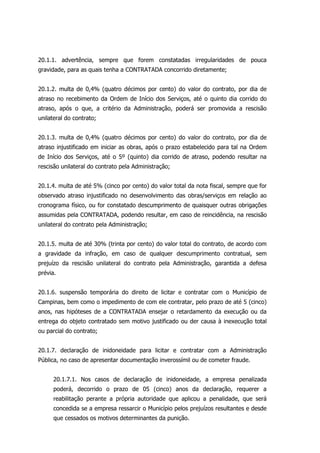 20.1.1. advertência, sempre que forem constatadas irregularidades de pouca
gravidade, para as quais tenha a CONTRATADA concorrido diretamente;
20.1.2. multa de 0,4% (quatro décimos por cento) do valor do contrato, por dia de
atraso no recebimento da Ordem de Início dos Serviços, até o quinto dia corrido do
atraso, após o que, a critério da Administração, poderá ser promovida a rescisão
unilateral do contrato;
20.1.3. multa de 0,4% (quatro décimos por cento) do valor do contrato, por dia de
atraso injustificado em iniciar as obras, após o prazo estabelecido para tal na Ordem
de Início dos Serviços, até o 5º (quinto) dia corrido de atraso, podendo resultar na
rescisão unilateral do contrato pela Administração;
20.1.4. multa de até 5% (cinco por cento) do valor total da nota fiscal, sempre que for
observado atraso injustificado no desenvolvimento das obras/serviços em relação ao
cronograma físico, ou for constatado descumprimento de quaisquer outras obrigações
assumidas pela CONTRATADA, podendo resultar, em caso de reincidência, na rescisão
unilateral do contrato pela Administração;
20.1.5. multa de até 30% (trinta por cento) do valor total do contrato, de acordo com
a gravidade da infração, em caso de qualquer descumprimento contratual, sem
prejuízo da rescisão unilateral do contrato pela Administração, garantida a defesa
prévia.
20.1.6. suspensão temporária do direito de licitar e contratar com o Município de
Campinas, bem como o impedimento de com ele contratar, pelo prazo de até 5 (cinco)
anos, nas hipóteses de a CONTRATADA ensejar o retardamento da execução ou da
entrega do objeto contratado sem motivo justificado ou der causa à inexecução total
ou parcial do contrato;
20.1.7. declaração de inidoneidade para licitar e contratar com a Administração
Pública, no caso de apresentar documentação inverossímil ou de cometer fraude.
20.1.7.1. Nos casos de declaração de inidoneidade, a empresa penalizada
poderá, decorrido o prazo de 05 (cinco) anos da declaração, requerer a
reabilitação perante a própria autoridade que aplicou a penalidade, que será
concedida se a empresa ressarcir o Município pelos prejuízos resultantes e desde
que cessados os motivos determinantes da punição.
 