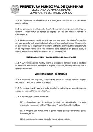 PREFEITURA MUNICIPAL DE CAMPINAS
SECRETARIA DE ADMINISTRAÇÃO
DEPARTAMENTO CENTRAL DE COMPRAS
67
20.2. As penalidades são independentes e a aplicação de uma não exclui a das demais,
quando cabíveis.
20.3. As penalidades previstas nesta cláusula têm caráter de sanção administrativa, não
eximindo a CONTRATADA de reparar os prejuízos que seu ato venha a acarretar ao
CONTRATANTE.
20.4. O descumprimento parcial ou total, por uma das partes, das obrigações que lhes
correspondam, não será considerado inadimplemento contratual se tiver ocorrido por motivo
de caso fortuito ou de força maior, devidamente justificados e comprovados. O caso fortuito,
ou de força maior, verifica-se no fato necessário, cujos efeitos não era possível evitar, ou
impedir, nos termos do parágrafo único do art. 393 do Código Civil.
VIGÉSIMA PRIMEIRA - DAS CONDIÇÕES DE HABILITAÇÃO
21.1. A CONTRATADA deverá manter, durante a execução do Contrato, todas as condições
de habilitação e qualificação necessárias e exigidas na licitação, em compatibilidade com as
obrigações assumidas.
VIGÉSIMA SEGUNDA - DA RESCISÃO
22.1. A inexecução total ou parcial, deste Contrato, enseja sua rescisão, conforme disposto
nos artigos 77 a 80 da Lei Federal n° 8.666/93.
22.2. Os casos de rescisão contratual serão formalmente motivados nos autos do processo,
assegurado o contraditório e a ampla defesa.
22.3. A rescisão deste Contrato poderá ser:
22.3.1. Determinada por ato unilateral e escrito da Administração, nos casos
enumerados nos incisos I a XII e XVII do artigo 78 da Lei Federal 8.666/93; ou
22.3.2. Amigável, por acordo entre as partes, desde que haja conveniência para a
Administração; ou
22.3.3. Judicial, nos termos da legislação vigente sobre a matéria.
 