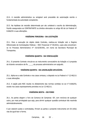 22.4. A rescisão administrativa ou amigável será precedida de autorização escrita e
fundamentada da autoridade competente.
22.5. Na hipótese de rescisão determinada por ato unilateral e escrito da Administração,
ficarão assegurados ao CONTRATANTE os direitos elencados no artigo 80 da Lei Federal nº
8.666/93 e suas alterações.
VIGÉSIMA TERCEIRA - DA LICITAÇÃO
23.1. Para a execução do objeto deste Contrato, realizou-se licitação sob o Regime
Diferenciado de Contratações Públicas – RDC Presencial nº 05/2016, cujos atos encontram-
se no Processo Administrativo nº 15/10/58.901, em nome da Secretaria Municipal de
Transportes.
VIGÉSIMA QUARTA - DA VINCULAÇÃO
24.1. O presente Contrato vincula-se ao instrumento convocatório da licitação e à proposta
da licitante vencedora de fls. ____, do processo administrativo em epígrafe.
VIGÉSIMA QUINTA - DA LEGISLAÇÃO APLICÁVEL
25.1. Aplica-se a este Contrato e nos casos omissos, o disposto na Lei Federal n.º 12.462/11
e suas alterações.
25.2. A opção pelo RDC resulta no afastamento das normas contidas na Lei no
8.666/93,
exceto nos casos expressamente previstos na Lei 12.462/11.
VIGÉSIMA SEXTA – DO FORO
26.1. As partes elegem o foro da Comarca de Campinas -SP, com renúncia de qualquer
outro, por mais privilegiado que seja, para dirimir qualquer questão contratual não resolvida
administrativamente.
E por estarem justas e contratadas, firmam as partes o presente instrumento em 03 (três)
vias de igual teor e forma.
Campinas, de 20 .
 