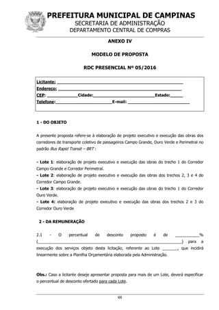 PREFEITURA MUNICIPAL DE CAMPINAS
SECRETARIA DE ADMINISTRAÇÃO
DEPARTAMENTO CENTRAL DE COMPRAS
69
ANEXO IV
MODELO DE PROPOSTA
RDC PRESENCIAL Nº 05/2016
Licitante: _________________________________________________
Endereço: ________________________________________________
CEP: ____________Cidade:________________________Estado:_____
Telefone:______________________E-mail: ________________________
1 - DO OBJETO
A presente proposta refere-se à elaboração de projeto executivo e execução das obras dos
corredores de transporte coletivo de passageiros Campo Grande, Ouro Verde e Perimetral no
padrão Bus Rapid Transit – BRT :
- Lote 1: elaboração de projeto executivo e execução das obras do trecho 1 do Corredor
Campo Grande e Corredor Perimetral.
- Lote 2: elaboração de projeto executivo e execução das obras dos trechos 2, 3 e 4 do
Corredor Campo Grande.
- Lote 3: elaboração de projeto executivo e execução das obras do trecho 1 do Corredor
Ouro Verde.
- Lote 4: elaboração de projeto executivo e execução das obras dos trechos 2 e 3 do
Corredor Ouro Verde
2 - DA REMUNERAÇÃO
2.1 - O percentual de desconto proposto é de ___________%
(_________________________________________________________________) para a
execução dos serviços objeto desta licitação, referente ao Lote _______, que incidirá
linearmente sobre a Planilha Orçamentária elaborada pela Administração.
Obs.: Caso a licitante deseje apresentar proposta para mais de um Lote, deverá especificar
o percentual de desconto ofertado para cada Lote.
 