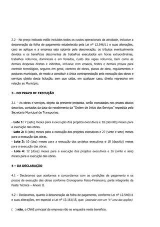 2.2 - No preço indicado estão incluídos todos os custos operacionais da atividade, inclusive a
desoneração da folha de pagamento estabelecida pela Lei nº 12.546/11 e suas alterações,
caso se aplique e a empresa seja optante pela desoneração, os tributos eventualmente
devidos e os benefícios decorrentes de trabalhos executados em horas extraordinárias,
trabalhos noturnos, dominicais e em feriados, custo dos vigias noturnos, bem como as
demais despesas diretas e indiretas, inclusive com ensaios, testes e demais provas para
controle tecnológico, seguros em geral, canteiro de obras, placas de obra, regulamentos e
posturas municipais, de modo a constituir a única contraprestação pela execução das obras e
serviços objeto desta licitação, sem que caiba, em qualquer caso, direito regressivo em
relação ao Município.
3 - DO PRAZO DE EXECUÇÃO
3.1 – As obras e serviços, objeto da presente proposta, serão executadas nos prazos abaixo
descritos, contados da data do recebimento da “Ordem de Início dos Serviços” expedida pela
Secretaria Municipal de Transportes:
- Lote 1: 7 (sete) meses para a execução dos projetos executivos e 18 (dezoito) meses para
a execução das obras.
- Lote 2: 8 (oito) meses para a execução dos projetos executivos e 27 (vinte e sete) meses
para a execução das obras.
- Lote 3: 10 (dez) meses para a execução dos projetos executivos e 18 (dezoito) meses
para a execução das obras.
- Lote 4: 12 (doze) meses para a execução dos projetos executivos e 26 (vinte e seis)
meses para a execução das obras.
4 – DA DECLARAÇÃO
4.1 - Declaramos que aceitamos e concordamos com as condições de pagamento e os
prazos de execução das obras conforme Cronograma Físico-Financeiro, parte integrante da
Pasta Técnica – Anexo II.
4.2 – Declaramos, quanto à desoneração da folha de pagamento, conforme Lei nº 12.546/11
e suas alterações, em especial a Lei nº 13.161/15, que: (assinalar com um “X” uma das opções)
( ) não, o CNAE principal da empresa não se enquadra neste benefício.
 