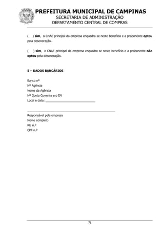 PREFEITURA MUNICIPAL DE CAMPINAS
SECRETARIA DE ADMINISTRAÇÃO
DEPARTAMENTO CENTRAL DE COMPRAS
71
( ) sim, o CNAE principal da empresa enquadra-se neste benefício e a proponente optou
pela desoneração.
( ) sim, o CNAE principal da empresa enquadra-se neste benefício e a proponente não
optou pela desoneração.
5 – DADOS BANCÁRIOS
Banco nº
Nº Agência
Nome da Agência
Nº Conta Corrente e o DV
Local e data: ______________________________
_____________________________________________________
Responsável pela empresa
Nome completo
RG n.º
CPF n.º
 