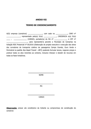 ANEXO VII
TERMO DE CREDENCIAMENTO
A(O) empresa (consórcio) ________________, com sede na _____________, CNPJ nº
_______________, representada pelo(a) Sr(a) ______________, CREDENCIA o(a) Sr(a)
____ , ______________ (CARGO), portador(a) do RG nº ______________ e CPF nº
_______________________, para representá-la perante o Município de Campinas na
licitação RDC Presencial nº 05/2016 (Elaboração de projeto executivo e execução das obras
dos corredores de transporte coletivo de passageiros Campo Grande, Ouro Verde e
Perimetral no padrão Bus Rapid Transit – BRT), podendo formular lances, negociar preços e
praticar todos os atos inerentes ao certame, inclusive interpor e desistir de recursos em
todas as fases licitatórias.
________________________
NOME
_________________________
RG
_________________________
CARGO
Observação: anexar ato constitutivo da licitante ou compromisso de constituição do
consórcio
 