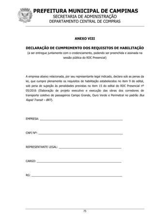 PREFEITURA MUNICIPAL DE CAMPINAS
SECRETARIA DE ADMINISTRAÇÃO
DEPARTAMENTO CENTRAL DE COMPRAS
75
ANEXO VIII
DECLARAÇÃO DE CUMPRIMENTO DOS REQUISITOS DE HABILITAÇÃO
(a ser entregue juntamente com o credenciamento, podendo ser preenchida e assinada na
sessão pública do RDC Presencial)
A empresa abaixo relacionada, por seu representante legal indicado, declara sob as penas da
lei, que cumpre plenamente os requisitos de habilitação estabelecidos no item 9 do edital,
sob pena de sujeição às penalidades previstas no item 15 do edital do RDC Presencial nº
05/2016 (Elaboração de projeto executivo e execução das obras dos corredores de
transporte coletivo de passageiros Campo Grande, Ouro Verde e Perimetral no padrão Bus
Rapid Transit – BRT).
EMPRESA: _____________________________________________________
CNPJ Nº: ______________________________________________________
REPRESENTANTE LEGAL: ________________________________________
CARGO: ______________________________________________________
RG: __________________________________________________________
 