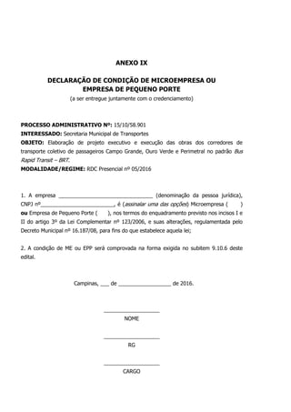 ANEXO IX
DECLARAÇÃO DE CONDIÇÃO DE MICROEMPRESA OU
EMPRESA DE PEQUENO PORTE
(a ser entregue juntamente com o credenciamento)
PROCESSO ADMINISTRATIVO Nº: 15/10/58.901
INTERESSADO: Secretaria Municipal de Transportes
OBJETO: Elaboração de projeto executivo e execução das obras dos corredores de
transporte coletivo de passageiros Campo Grande, Ouro Verde e Perimetral no padrão Bus
Rapid Transit – BRT.
MODALIDADE/REGIME: RDC Presencial nº 05/2016
1. A empresa ________________________________ (denominação da pessoa jurídica),
CNPJ nº_________________________, é (assinalar uma das opções) Microempresa ( )
ou Empresa de Pequeno Porte ( ), nos termos do enquadramento previsto nos incisos I e
II do artigo 3º da Lei Complementar nº 123/2006, e suas alterações, regulamentada pelo
Decreto Municipal nº 16.187/08, para fins do que estabelece aquela lei;
2. A condição de ME ou EPP será comprovada na forma exigida no subitem 9.10.6 deste
edital.
Campinas, ___ de __________________ de 2016.
___________________
NOME
___________________
RG
___________________
CARGO
 
