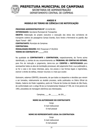 PREFEITURA MUNICIPAL DE CAMPINAS
SECRETARIA DE ADMINISTRAÇÃO
DEPARTAMENTO CENTRAL DE COMPRAS
77
ANEXO X
MODELO DE TERMO DE CIÊNCIA E DE NOTIFICAÇÃO
PROCESSO ADMINISTRATIVO Nº 15/10/58.901
INTERESSADO: Secretaria Municipal de Transportes
OBJETO: Elaboração de projeto executivo e execução das obras dos corredores de
transporte coletivo de passageiros Campo Grande, Ouro Verde e Perimetral no padrão Bus
Rapid Transit – BRT.
CONTRATANTE: Município de Campinas
CONTRATADA:
MODALIDADE/REGIME: RDC Presencial nº 05/2016
TERMO DE CONTRATO Nº: ____/2016
Na qualidade de CONTRATANTE e CONTRATADA, respectivamente, do Termo acima
identificado, e, cientes do seu encaminhamento ao TRIBUNAL DE CONTAS DO ESTADO,
para fins de instrução e julgamento, damo-nos por CIENTES e NOTIFICADOS para
acompanhar todos os atos da tramitação processual, até julgamento final e sua publicação e,
se for o caso e de nosso interesse, para, nos prazos e nas formas legais e regimentais,
exercer o direito da defesa, interpor recursos e o mais que couber.
Outrossim, estamos CIENTES, doravante, de que todos os despachos e decisões que vierem
a ser tomados, relativamente ao aludido processo, serão publicados no Diário Oficial do
Estado, Caderno do Poder Legislativo, parte do Tribunal de Contas do Estado de São Paulo,
de conformidade com o artigo 90 da Lei Complementar Estadual nº 709, de 14 de janeiro de
1993, precedidos de mensagem eletrônica aos interessados.
Campinas, ___ de _______ de 201__.
NOME DA AUTORIDADE DO CONTRATANTE
Cargo
E-mail institucional
E-mail pessoal
NOME DO REPRESENTANTE LEGAL DA CONTRATADA
Cargo
E-mail institucional
E-mail pessoal
 