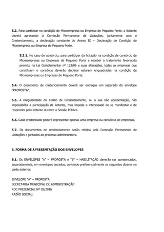 5.3. Para participar na condição de Microempresa ou Empresa de Pequeno Porte, a licitante
deverá apresentar à Comissão Permanente de Licitações, juntamente com o
Credenciamento, a declaração constante do Anexo IX – Declaração de Condição de
Microempresa ou Empresa de Pequeno Porte.
5.3.1. No caso de consórcio, para participar da licitação na condição de consórcio de
Microempresas ou Empresas de Pequeno Porte e receber o tratamento favorecido
previsto na Lei Complementar nº 123/06 e suas alterações, todas as empresas que
constituem o consórcio deverão declarar estarem enquadradas na condição de
Microempresas ou Empresas de Pequeno Porte.
5.4. O documento de credenciamento deverá ser entregue em separado do envelope
“PROPOSTA”.
5.5. A irregularidade do Termo de Credenciamento, ou a sua não apresentação, não
impossibilita a participação da licitante, mas impede o interessado de se manifestar e de
responder pela licitante durante a Sessão Pública.
5.6. Cada credenciado poderá representar apenas uma empresa ou consórcio de empresas.
5.7. Os documentos de credenciamento serão retidos pela Comissão Permanente de
Licitações e juntados ao processo administrativo.
6. FORMA DE APRESENTAÇÃO DOS ENVELOPES
6.1. Os ENVELOPES “A” – PROPOSTA e “B” – HABILITAÇÃO deverão ser apresentados,
separadamente, em envelopes lacrados, contendo preferencialmente os seguintes dizeres na
parte externa:
ENVELOPE “A” – PROPOSTA
SECRETARIA MUNICIPAL DE ADMINISTRAÇÃO
RDC PRESENCIAL Nº 05/2016
RAZÃO SOCIAL:
 