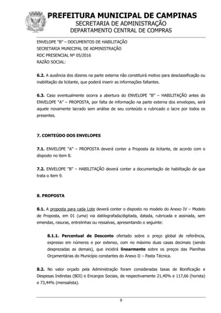 PREFEITURA MUNICIPAL DE CAMPINAS
SECRETARIA DE ADMINISTRAÇÃO
DEPARTAMENTO CENTRAL DE COMPRAS
9
ENVELOPE “B” – DOCUMENTOS DE HABILITAÇÃO
SECRETARIA MUNICIPAL DE ADMINISTRAÇÃO
RDC PRESENCIAL Nº 05/2016
RAZÃO SOCIAL:
6.2. A ausência dos dizeres na parte externa não constituirá motivo para desclassificação ou
inabilitação da licitante, que poderá inserir as informações faltantes.
6.3. Caso eventualmente ocorra a abertura do ENVELOPE “B” – HABILITAÇÃO antes do
ENVELOPE “A” – PROPOSTA, por falta de informação na parte externa dos envelopes, será
aquele novamente lacrado sem análise de seu conteúdo e rubricado o lacre por todos os
presentes.
7. CONTEÚDO DOS ENVELOPES
7.1. ENVELOPE “A” – PROPOSTA deverá conter a Proposta da licitante, de acordo com o
disposto no item 8.
7.2. ENVELOPE “B” – HABILITAÇÃO deverá conter a documentação de habilitação de que
trata o item 9.
8. PROPOSTA
8.1. A proposta para cada Lote deverá conter o disposto no modelo do Anexo IV – Modelo
de Proposta, em 01 (uma) via datilografada/digitada, datada, rubricada e assinada, sem
emendas, rasuras, entrelinhas ou ressalvas, apresentando o seguinte:
8.1.1. Percentual de Desconto ofertado sobre o preço global de referência,
expresso em números e por extenso, com no máximo duas casas decimais (sendo
desprezadas as demais), que incidirá linearmente sobre os preços das Planilhas
Orçamentárias do Município constantes do Anexo II – Pasta Técnica.
8.2. No valor orçado pela Administração foram consideradas taxas de Bonificação e
Despesas Indiretas (BDI) e Encargos Sociais, de respectivamente 21,40% e 117,66 (horista)
e 73,44% (mensalista).
 