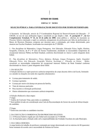 ESTADO DO CEARÁ

                                           EDITAL N.º 30/2011

    SELEÇÃO PÚBLICA PARA CONTRATAÇÃO DE DOCENTES POR TEMPO DETERMINADO


A Secretaria da Educação, através da 2ª Coordenadoria Regional de Desenvolvimento da Educação – 2ª
CREDE, no uso de suas atribuições legais e atendendo ao que dispõe o Art. 4º, parágrafo 1º , da Lei
Complementar Estadual, Nº 22, de 24 de julho de 2000, torna pública a abertura de inscrições ao
Processo Seletivo destinado a suprir as carências emergenciais de professores por falta de profissionais no
Banco de Recursos Humanos composto por docentes para a contratação, por tempo determinado, para
atuarem nas Escolas Estaduais, localizadas nos municípios da 2ª CREDE.

I - Nas disciplinas de Matemática, Língua Portuguesa, Arte Educação, Educação Física, Inglês, História,
Geografia, Ciências, da 8ª e 9ª série do Ensino Fundamental, atendendo as necessidades temporárias de
excepcional interesse Público da Rede Estadual, conforme discriminado no Anexo I, parte integrante deste
Edital;

II - Nas disciplinas de Matemática, Física, Química, Biologia, Língua Portuguesa, Inglês, Espanhol,
Educação Física, Arte Educação, Geografia, História, Sociologia e Filosofia, no Ensino      Médio,
atendendo as necessidades temporárias de excepcional interesse Público da Rede Estadual conforme
discriminado no Anexo I, parte integrante deste Edital.

1. DA SELEÇÃO
A Seleção destina-se a suprir possíveis carências temporárias do corpo docente efetivo da Escola, limitando-
se a atender às situações em razão dos seguintes afastamentos:

•    Licença para tratamento de saúde;
•    Licença à gestante;
•    Licença por motivo de doença em pessoa da família;
•    Trato de interesse particular;
•    Para incentivo à formação profissional;
•    Outros afastamentos que ocasionem carência temporária.

A Seleção obedecerá a duas etapas:
1ª etapa:
* Análise do Currículo Vitae, para todos os candidatos
* Será também levado em consideração uma Carta de Recomendação do Gestor da escola de última lotação
do candidato.

2ª Etapa:
* Entrevista com todos os candidatos inscritos

2. DA EXECUÇÃO E COORDENAÇÂO DO PROCESSO SELETIVO
2.1. O Processo Seletivo regido por este Edital será executado na 2ª CREDE.
2.2. As Inscrições para a Seleção estão sob a responsabilidade das Unidades Escolares de cada Município.

3. DA CARGA HORÁRIA
A carga horária de trabalho do professor contratado por tempo determinado será no máximo de 40 (quarenta)
horas semanais de acordo com a necessidade do Sistema de Ensino.
 