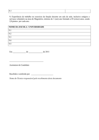 8.1

9. Experiência de trabalho no exercício da função docente em sala de aula, inclusive estágios e
serviços voluntário na área do Magistério, mínimo de 1 (um) ano limitado a 05 (cinco) anos, sendo
2,0 pontos por cada ano.

NOME DA ESCOLA / UNIVERSIDADE
9.1
9.2
9.3
9.4
9.5


Em _____________ de ______________ de 2011



__________________________________

Assinatura do Candidato



Recebido e conferido por ______________________

Nome do Técnico responsável pelo recebimento deste documento
 