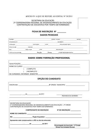 ANEXO IV A QUE SE REFERE AO EDITAL Nº 30/2011

                         SECRETARIA DA EDUCAÇÃO
        2ª COORDENADORIA REGIONAL DE DESENVOLVIMENTO DA EDUCAÇÃO
            CONTRATAÇÃO DE DOCENTES POR TEMPO DETERMINADO


                                             FICHA DE INSCRIÇÃO Nº ________
                                                              DADOS PESSOAIS

NOME :__________________________________________________DATA NASC.______________________SEXO_________
ENDEREÇO:______________________________________________________BAIRRO_________________________
CIDADE:________________________ESTADO:________CEP________________TELEFONE RES.______________________
CELULAR: _______________EMAIL____________________________________________________________________
RG___________________ORG.EXP.__________CPF___________________PIS/PASEP:________________________________

TITULO ELEITOR________________Seção______Zona_______CERT.RESERVISTA:______________


                                     DADOS SOBRE FORMAÇÃO PROFISSIONAL

QUALIFICAÇÃO________________________________________________________________________
NOME DO CURSO: _____________________________________________________________________
                            (     ) COMPLETO
                            (     ) INCOMPLETO
SE CURSANDO, INFORMAR SEMESTRE ___________________________________________________


                                                        OPÇÃO DO CANDIDATO

DISCIPLINA: _____________________________________2ª CREDE / MUNICÍPIO _______________________




______________, ____de______________ de 2011                                                    _______________________________
                                                                                                          Assinatura do candidato
---------------------------------------------------------------------------------------------------------------------------------------------------


 SECRETARIA DA EDUCAÇÃO
 2ª COORDENADORIA REGIONAL DE DESENVOLVIMENTO DA EDUCAÇÃO – 2ª CREDE
 CONTRATAÇÃO DE DOCENTES POR TEMPO DETERMINADO

                                 COMPROVANTE DE INSCRIÇÃO                                       Nº DE INSCRIÇÃO: ____________

 NOME DO CANDIDATO: _________________________________________________________________

 RG: _______________________ Órgão Expedidor: ____________________________________________

 Apresentar este comprovante e o RG no dia da entrevista

 _________________,______de _____________de 2011                                          ________________________________
                                                                                          Encarregado da Inscrição – 2ª Crede
                                                                                            Diretor da Unidade Escolar
 