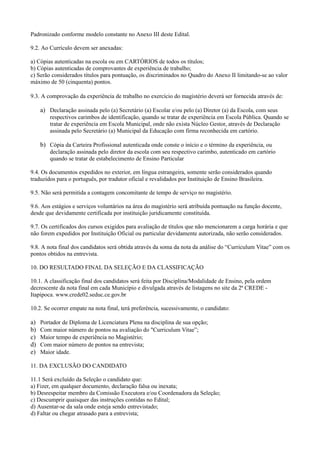 Padronizado conforme modelo constante no Anexo III deste Edital.

9.2. Ao Currículo devem ser anexadas:

a) Cópias autenticadas na escola ou em CARTÓRIOS de todos os títulos;
b) Cópias autenticadas de comprovantes de experiência de trabalho;
c) Serão considerados títulos para pontuação, os discriminados no Quadro do Anexo II limitando-se ao valor
máximo de 50 (cinquenta) pontos.

9.3. A comprovação da experiência de trabalho no exercício do magistério deverá ser fornecida através de:

     a) Declaração assinada pelo (a) Secretário (a) Escolar e/ou pelo (a) Diretor (a) da Escola, com seus
         respectivos carimbos de identificação, quando se tratar de experiência em Escola Pública. Quando se
         tratar de experiência em Escola Municipal, onde não exista Núcleo Gestor, através de Declaração
         assinada pelo Secretário (a) Municipal da Educação com firma reconhecida em cartório.

     b) Cópia da Carteira Profissional autenticada onde conste o início e o término da experiência, ou
         declaração assinada pelo diretor da escola com seu respectivo carimbo, autenticado em cartório
         quando se tratar de estabelecimento de Ensino Particular

9.4. Os documentos expedidos no exterior, em língua estrangeira, somente serão considerados quando
traduzidos para o português, por tradutor oficial e revalidados por Instituição de Ensino Brasileira.

9.5. Não será permitida a contagem concomitante de tempo de serviço no magistério.

9.6. Aos estágios e serviços voluntários na área do magistério será atribuída pontuação na função docente,
desde que devidamente certificada por instituição juridicamente constituída.

9.7. Os certificados dos cursos exigidos para avaliação de títulos que não mencionarem a carga horária e que
não forem expedidos por Instituição Oficial ou particular devidamente autorizada, não serão considerados.

9.8. A nota final dos candidatos será obtida através da soma da nota da análise do “Curriculum Vitae” com os
pontos obtidos na entrevista.

10. DO RESULTADO FINAL DA SELEÇÃO E DA CLASSIFICAÇÃO

10.1. A classificação final dos candidatos será feita por Disciplina/Modalidade de Ensino, pela ordem
decrescente da nota final em cada Município e divulgada através de listagens no site da 2ª CREDE -
Itapipoca. www.crede02.seduc.ce.gov.br

10.2. Se ocorrer empate na nota final, terá preferência, sucessivamente, o candidato:

a)   Portador de Diploma de Licenciatura Plena na disciplina de sua opção;
b)   Com maior número de pontos na avaliação do "Curriculum Vitae”;
c)   Maior tempo de experiência no Magistério;
d)   Com maior número de pontos na entrevista;
e)   Maior idade.

11. DA EXCLUSÃO DO CANDIDATO

11.1 Será excluído da Seleção o candidato que:
a) Fizer, em qualquer documento, declaração falsa ou inexata;
b) Desrespeitar membro da Comissão Executora e/ou Coordenadora da Seleção;
c) Descumprir quaisquer das instruções contidas no Edital;
d) Ausentar-se da sala onde esteja sendo entrevistado;
d) Faltar ou chegar atrasado para a entrevista;
 