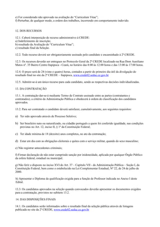 e) For considerado não aprovado na avaliação do “Curriculum Vitae”;
f) Perturbar, de qualquer modo, a ordem dos trabalhos, incorrendo em comportamento indevido.


12. DOS RECURSOS

12.1. Caberá interposição de recurso administrativo à CREDE:
a) Indeferimento de inscrição;
b) resultado da Avaliação do “Curriculum Vitae”;
c) resultado final da Seleção.

12.2. Todo recurso deverá ser obrigatoriamente assinado pelo candidato e encaminhado à 2ª CREDE.

12.3. Os recursos deverão ser entregues no Protocolo Geral da 2ª CREDE localizado na Rua Dom Aureliano
Matos nº. 35 Bairro Centro Itapipoca - Ceará, no horário das 8:00 às 12:00 horas e das 13:00 às 17:00 horas.

12.4. O prazo será de 24 (vinte e quatro) horas, contados a partir do primeiro dia útil da divulgação do
resultado final no site da 2ª CREDE – Itapipoca, www.crede02.seduc.ce.gov.br

12.5. Admitir-se-á um único recurso para cada candidato, sendo as respectivas decisões individualizadas.

13. DA CONTRATAÇÃO

13.1. A contratação dar-se-á mediante Termo de Contrato assinado entre as partes (contratantes e
contratados), a critério da Administração Pública e obedecerá à ordem de classificação dos candidatos
aprovados.

13.2. Para ser contratado o candidato deverá satisfazer, cumulativamente, aos seguintes requisitos:

a) Ter sido aprovado através de Processo Seletivo;

b) Ser brasileiro nato ou naturalizado, ou cidadão português a quem foi conferido igualdade, nas condições
    previstas no Art. 12, inciso II, § 1º da Constituição Federal;

c) Ter idade mínima de 18 (dezoito) anos completos, no ato da contratação;

d) Estar em dia com as obrigações eleitorais e quites com o serviço militar, quando do sexo masculino;

e) Não registrar antecedentes criminais;

f) Firmar declaração de não estar cumprindo sanção por inidoneidade, aplicada por qualquer Órgão Público
da esfera federal, estadual ou municipal.

g) Não ferir o disposto no inciso XVI do Art. 37 – Capítulo VII - da Administração Pública – Seção I, da
Constituição Federal, bem como o estabelecido na Lei Complementar Estadual, Nº 22, de 24 de julho de
2000.

h) Apresentar o Diploma da qualificação exigida para a função de Professor indicada no Anexo I deste
Edital.

13.3. Os candidatos aprovados na seleção quando convocados deverão apresentar os documentos exigidos
para a contratação, previstos no subitem 13.2.

14. DAS DISPOSIÇÕES FINAIS

14.1. Os candidatos serão informados sobre o resultado final da seleção pública através de listagens
publicada no site da 2ª CREDE, www.crede02.seduc.ce.gov.br
 