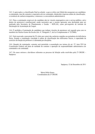 14.2. A aprovação e a classificação final na seleção a que se refere este Edital não asseguram aos candidatos
a contratação, mas tão somente a expectativa de ser contratado, obedecida à rigorosa ordem de classificação,
a existência de carência temporária, o interesse e a conveniência administrativa.

14.3. Para a contratação exigir-se-á do candidato não ter vínculo empregatício com o serviço público, salvo
dentro do permissivo constitucional, sendo necessário que o mesmo apresente uma declaração para ser
analisada pela Secretaria de Planejamento e Gestão – SEPLAG, como pré-requisito de emissão de
Declaração de Acumulação de Cargos.

14.4. É proibida a Contratação de candidatos que tenham vínculos de parentesco até segundo grau com os
membros do Núcleo Gestor da Escola (Art. 4°, Parágrafo 2°, da Lei Complementar n° 22/2000).

14.5. Será reservado o percentual de 2% (dois por cento) das carências surgidas aos portadores de deficiência
física, ficando a contratação vinculada à ordem de classificação dos deficientes físicos, à capacidade de
exercício da função de professor e à demanda por disciplina.

14.6. Quando da contratação, somente será permitida a acumulação nos termos do art. 37, item XVI da
Constituição Federal sob pena de nulidade do contrato e apuração de responsabilidade administrativa do
contratante e do contratado.

14.7. Os casos omissos e duvidosos referentes ao processo de Seleção serão resolvidos pela 2ª CREDE –
Itapipoca.




                                                                         Itapipoca, 12 de Dezembro de 2011



                                            Maria Otília Nunes
                                        Coordenadora da 2ª CREDE
 