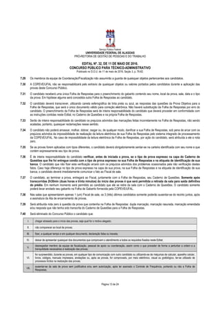 Serviço Público Federal
UNIVERSIDADE FEDERAL DE ALAGOAS
PRÓ-REITORIA DE GESTÃO DE PESSOAS E DO TRABALHO
EDITAL Nº. 32, DE 11 DE MAIO DE 2016.
CONCURSO PÚBLICO PARA TÉCNICO-ADMINISTRATIVO
Publicado no D.O.U. de 11 de maio de 2016, Seção 3, p. 76-82.
Página 13 de 24
7.29 Os membros da equipe de Coordenação/Fiscalização não assumirão a guarda de quaisquer objetos pertencentes aos candidatos.
7.30 A COPEVE/UFAL não se responsabilizará pelo extravio de quaisquer objetos ou valores portados pelos candidatos durante a aplicação das
provas deste Concurso Público.
7.31 O candidato receberá uma única Folha de Respostas para o preenchimento do gabarito contendo seu nome, local da prova, sala, data e o tipo
da prova. Em hipótese alguma será concedida outra Folha de Respostas ao candidato.
7.32 O candidato deverá transcrever, utilizando caneta esferográfica de tinta preta ou azul, as respostas das questões da Prova Objetiva para a
Folha de Respostas, que será o único documento válido para correção eletrônica. Não haverá substituição da Folha de Respostas por erro do
candidato. O preenchimento da Folha de Respostas será de inteira responsabilidade do candidato que deverá proceder em conformidade com
as instruções contidas neste Edital, no Caderno de Questões e na própria Folha de Respostas.
7.33 Serão de inteira responsabilidade do candidato os prejuízos advindos das marcações feitas incorretamente na Folha de Respostas, não sendo
acatadas, portanto, quaisquer reclamações nesse sentido.
7.34 O candidato não poderá amassar, molhar, dobrar, rasgar ou, de qualquer modo, danificar a sua Folha de Respostas, sob pena de arcar com os
prejuízos advindos da impossibilidade de realização da leitura eletrônica de sua Folha de Respostas pelo sistema integrado de processamento
da COPEVE/UFAL. No caso de impossibilidade da leitura eletrônica da Folha de Respostas, por ação do candidato, será atribuída a ele a nota
zero.
7.35 Se as provas forem aplicadas com tipos diferentes, o candidato deverá obrigatoriamente sentar-se na carteira identificada com seu nome e que
contém expressamente seu tipo de prova.
7.36 É de inteira responsabilidade do candidato verificar, antes de iniciada a prova, se o tipo de prova expresso na capa do Caderno de
Questões que lhe foi entregue condiz com o tipo de prova expresso na sua Folha de Respostas e na etiqueta de identificação de sua
banca. O candidato que não fizer esta verificação arcará com os prejuízos advindos dos problemas ocasionados pela não verificação destes
fatos. Caso haja diferença no tipo de prova expresso na capa de sua prova, na sua Folha de Respostas e na etiqueta de identificação de sua
banca, o candidato deverá imediatamente comunicar o fato ao Fiscal de sala.
7.37 O candidato, ao terminar a prova, entregará ao Fiscal, juntamente com a Folha de Respostas, seu Caderno de Questões. Somente após
transcorridas 2h30min (duas horas e trinta minutos) do início das provas é que será permitida a retirada da sala para saída definitiva
do prédio. Em nenhum momento será permitido ao candidato que ele se retire da sala com o Caderno de Questões. O candidato somente
poderá levar anotado seu gabarito na Folha de Gabarito fornecida pela COPEVE/UFAL.
7.38 Nas salas que apresentarem apenas 1 (um) Fiscal de sala, os 3 (três) últimos candidatos somente poderão ausentar-se do recinto juntos, após
a assinatura da Ata de encerramento de provas.
7.39 Será atribuída nota zero à questão da prova que contenha na Folha de Respostas: dupla marcação, marcação rasurada, marcação emendada
e/ou resposta que não tenha sido transcrita do Caderno de Questões para a Folha de Respostas.
7.40 Será eliminado do Concurso Público o candidato que:
I. chegar atrasado para o início das provas, seja qual for o motivo alegado;
II. não comparecer ao local de provas;
III. fizer, a qualquer tempo e em qualquer documento, declaração falsa ou inexata;
IV. deixar de apresentar quaisquer dos documentos que comprovem o atendimento a todos os requisitos fixados neste Edital;
V.
desrespeitar membro da equipe de fiscalização, pessoal de apoio ou coordenação, assim como o que proceder de forma a perturbar a ordem e a
tranquilidade necessárias à realização das provas;
VI.
for surpreendido, durante as provas, em qualquer tipo de comunicação com outro candidato ou utilizando-se de máquinas de calcular, aparelho celular,
livros, códigos, manuais impressos, anotações ou, após as provas, for comprovado, por meio eletrônico, visual ou grafológico, ter-se utilizado de
processos ilícitos na realização das provas;
VII.
ausentar-se da sala de prova sem justificativa e/ou sem autorização, após ter assinado o Controle de Frequência, portando ou não a Folha de
Respostas;
 