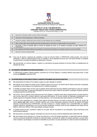 Serviço Público Federal
UNIVERSIDADE FEDERAL DE ALAGOAS
PRÓ-REITORIA DE GESTÃO DE PESSOAS E DO TRABALHO
EDITAL Nº. 32, DE 11 DE MAIO DE 2016.
CONCURSO PÚBLICO PARA TÉCNICO-ADMINISTRATIVO
Publicado no D.O.U. de 11 de maio de 2016, Seção 3, p. 76-82.
Página 14 de 24
VIII. descumprir as instruções contidas na capa do Caderno de Questões;
IX. não devolver a Folha de Respostas e o Caderno de Questões;
X. recusar-se a entregar o material das provas ao término do tempo destinado para a sua realização;
XI. utilizar ou tentar utilizar meios fraudulentos para obter aprovação própria ou de terceiros, em qualquer etapa do Concurso Público;
XII.
não permitir a coleta de impressão digital no momento da aplicação das provas, ou em quaisquer convocações que sejam realizadas pela
COPEVE/UFAL;
XIII. fizer anotação de informações relativas às suas respostas no comprovante de inscrição e/ou em qualquer outro meio, que não os permitidos;
XIV. descumprir os termos do presente Edital.
7.41 Como meio de garantir a segurança dos candidatos e a lisura do Concurso Público, a COPEVE/UFAL poderá proceder, como forma de
identificação, a coleta da impressão digital de todos os candidatos no dia da realização das provas, bem como poderá submeter os candidatos
à revista manual ou ao sistema de detecção de metal durante o Concurso.
7.42 Não será permitido, em nenhuma hipótese, o ingresso ou a permanência de pessoas estranhas ao Concurso Público no estabelecimento de
aplicação das provas.
8 DO GABARITO PRELIMINAR DAS PROVAS OBJETIVAS
8.1 A COPEVE/UFAL divulgará o gabarito preliminar, juntamente com as Provas Objetivas, no endereço eletrônico www.copeve.ufal.br, na data
provável de 25/08/2016, a partir das 21h00.
9 DA INTERPOSIÇÃO DE RECURSOS CONTRA O GABARITO PRELIMINAR DAS PROVAS OBJETIVAS
9.1 Não caberá pedido de revisão da Prova Objetiva, qualquer que seja a alegação do candidato.
9.2 Será admitido recurso relativo às questões da Prova Objetiva, apenas uma única vez, que deverá tratar de matéria concernente à impugnação
de questões por má formulação ou por impertinência com o Conteúdo Programático.
9.3 O candidato que desejar interpor recursos contra os gabaritos oficiais preliminares das Provas Objetivas poderá fazê-lo no prazo de 72 (setenta
e duas) horas ininterruptas. O prazo para interposição dos recursos será iniciado a 00h00 do dia posterior a publicação do gabarito preliminar
no endereço eletrônico da COPEVE/UFAL.
9.4 Para recorrer contra os gabaritos oficiais preliminares das Provas Objetivas, o candidato deverá utilizar obrigatoriamente o formulário eletrônico
para recursos disponível no endereço eletrônico www.copeve.ufal.br/sistema. Os recursos deverão ser elaborados individualmente e por
questão, seguindo as orientações constantes no formulário eletrônico, e ser encaminhados pelo sistema eletrônico da COPEVE/UFAL.
9.5 No caso de haver necessidade de o candidato anexar alguma informação adicional, como textos ou figuras para justificar seu recurso, ele
deverá, apenas neste caso, imprimir o formulário eletrônico para recursos devidamente preenchido, anexando as referidas informações
adicionais, e encaminhá-los para a COPEVE/UFAL, com sede no Campus A. C. Simões, localizado na Av. Lourival Melo Mota, s/n, Tabuleiro
do Martins, Maceió-AL, pessoalmente ou por meio de procurador devidamente constituído, dentro do prazo estabelecido pelo subitem 9.3, das
08h00 às 12h00 e das 13h00 às 17h00, exceto sábados, domingos e feriados.
9.6 O candidato deverá ser claro, consistente e objetivo em seu pleito. Recurso inconsistente ou que desrespeite a Banca Examinadora serão
preliminarmente indeferidos.
9.7 Não será possível, sob qualquer alegação, interposição de recurso fora dos prazos e horários estabelecidos pelos subitens 9.3 e 9.5.
9.8 Não será recebido recurso interposto por via postal, fax-símile (fax) ou e-mail. Na hipótese especificada no subitem 9.5, poderá ser interposto
recurso por procurador devidamente constituído por instrumento público ou particular de mandato com poderes específicos, que ficará retido,
sendo necessária a apresentação do documento de identidade do procurador e da cópia autenticada em cartório da carteira de identidade do
 