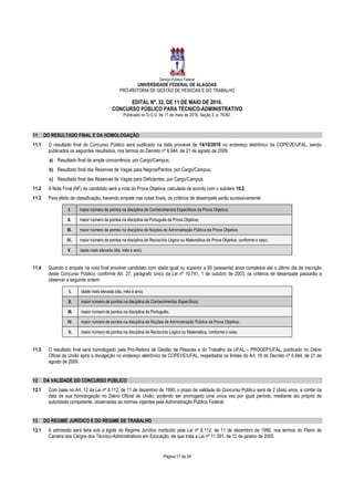 Serviço Público Federal
UNIVERSIDADE FEDERAL DE ALAGOAS
PRÓ-REITORIA DE GESTÃO DE PESSOAS E DO TRABALHO
EDITAL Nº. 32, DE 11 DE MAIO DE 2016.
CONCURSO PÚBLICO PARA TÉCNICO-ADMINISTRATIVO
Publicado no D.O.U. de 11 de maio de 2016, Seção 3, p. 76-82.
Página 17 de 24
11 DO RESULTADO FINAL E DA HOMOLOGAÇÃO
11.1 O resultado final do Concurso Público será publicado na data provável de 14/10/2016 no endereço eletrônico da COPEVE/UFAL, sendo
publicados os seguintes resultados, nos termos do Decreto nº 6.944, de 21 de agosto de 2009:
a) Resultado final da ampla concorrência, por Cargo/Campus;
b) Resultado final das Reservas de Vagas para Negros/Pardos, por Cargo/Campus;
c) Resultado final das Reservas de Vagas para Deficientes, por Cargo/Campus.
11.2 A Nota Final (NF) do candidato será a nota da Prova Objetiva, calculada de acordo com o subitem 10.2.
11.3 Para efeito de classificação, havendo empate nas notas finais, os critérios de desempate serão sucessivamente:
I. maior número de pontos na disciplina de Conhecimentos Específicos da Prova Objetiva;
II. maior número de pontos na disciplina de Português da Prova Objetiva;
III. maior número de pontos na disciplina de Noções de Administração Pública da Prova Objetiva;
IV. maior número de pontos na disciplina de Raciocínio Lógico ou Matemática da Prova Objetiva, conforme o caso;
V. idade mais elevada (dia, mês e ano).
11.4 Quando o empate na nota final envolver candidato com idade igual ou superior a 60 (sessenta) anos completos até o último dia de inscrição
deste Concurso Público, conforme Art. 27, parágrafo único da Lei nº 10.741, 1 de outubro de 2003, os critérios de desempate passarão a
observar a seguinte ordem:
I. idade mais elevada (dia, mês e ano);
II. maior número de pontos na disciplina de Conhecimentos Específicos;
III. maior número de pontos na disciplina de Português;
IV. maior número de pontos na disciplina de Noções de Administração Pública da Prova Objetiva;
V. maior número de pontos na disciplina de Raciocínio Lógico ou Matemática, conforme o caso.
11.5 O resultado final será homologado pela Pró-Reitora de Gestão de Pessoas e do Trabalho da UFAL – PROGEP/UFAL, publicado no Diário
Oficial da União após a divulgação no endereço eletrônico da COPEVE/UFAL, respeitados os limites do Art. 16 do Decreto nº 6.944, de 21 de
agosto de 2009.
12 DA VALIDADE DO CONCURSO PÚBLICO
12.1 Com base no Art. 12 da Lei nº 8.112, de 11 de dezembro de 1990, o prazo de validade do Concurso Público será de 2 (dois) anos, a contar da
data de sua homologação no Diário Oficial da União, podendo ser prorrogado uma única vez por igual período, mediante ato próprio de
autoridade competente, observadas as normas vigentes pela Administração Pública Federal.
13 DO REGIME JURÍDICO E DO REGIME DE TRABALHO
13.1 A admissão será feita sob a égide do Regime Jurídico instituído pela Lei nº 8.112, de 11 de dezembro de 1990, nos termos do Plano de
Carreira dos Cargos dos Técnico-Administrativos em Educação, de que trata a Lei nº 11.091, de 12 de janeiro de 2005.
 