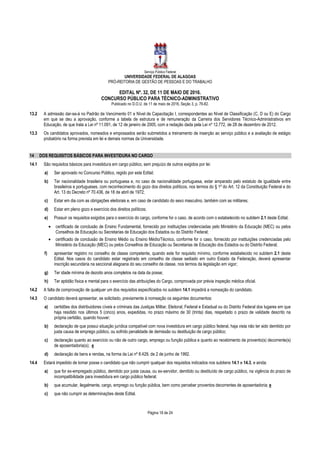 Serviço Público Federal
UNIVERSIDADE FEDERAL DE ALAGOAS
PRÓ-REITORIA DE GESTÃO DE PESSOAS E DO TRABALHO
EDITAL Nº. 32, DE 11 DE MAIO DE 2016.
CONCURSO PÚBLICO PARA TÉCNICO-ADMINISTRATIVO
Publicado no D.O.U. de 11 de maio de 2016, Seção 3, p. 76-82.
Página 18 de 24
13.2 A admissão dar-se-á no Padrão de Vencimento 01 e Nível de Capacitação I, correspondentes ao Nível de Classificação (C, D ou E) do Cargo
em que se deu a aprovação, conforme a tabela de estrutura e de remuneração da Carreira dos Servidores Técnico-Administrativos em
Educação, de que trata a Lei nº 11.091, de 12 de janeiro de 2005, com a redação dada pela Lei nº 12.772, de 28 de dezembro de 2012.
13.3 Os candidatos aprovados, nomeados e empossados serão submetidos a treinamento de inserção ao serviço público e a avaliação de estágio
probatório na forma prevista em lei e demais normas da Universidade.
14 DOS REQUISITOS BÁSICOS PARA INVESTIDURA NO CARGO
14.1 São requisitos básicos para investidura em cargo público, sem prejuízo de outros exigidos por lei:
a) Ser aprovado no Concurso Público, regido por este Edital;
b) Ter nacionalidade brasileira ou portuguesa e, no caso de nacionalidade portuguesa, estar amparado pelo estatuto de igualdade entre
brasileiros e portugueses, com reconhecimento do gozo dos direitos políticos, nos termos do § 1º do Art. 12 da Constituição Federal e do
Art. 13 do Decreto nº 70.436, de 18 de abril de 1972;
c) Estar em dia com as obrigações eleitorais e, em caso de candidato do sexo masculino, também com as militares;
d) Estar em pleno gozo e exercício dos direitos políticos;
e) Possuir os requisitos exigidos para o exercício do cargo, conforme for o caso, de acordo com o estabelecido no subitem 2.1 deste Edital;
• certificado de conclusão de Ensino Fundamental, fornecido por instituições credenciadas pelo Ministério da Educação (MEC) ou pelos
Conselhos de Educação ou Secretarias de Educação dos Estados ou do Distrito Federal;
• certificado de conclusão de Ensino Médio ou Ensino Médio/Técnico, conforme for o caso, fornecido por instituições credenciadas pelo
Ministério da Educação (MEC) ou pelos Conselhos de Educação ou Secretarias de Educação dos Estados ou do Distrito Federal;
f) apresentar registro no conselho de classe competente, quando este for requisito mínimo, conforme estabelecido no subitem 2.1 deste
Edital. Nos casos do candidato estar registrado em conselho de classe sediado em outro Estado da Federação, deverá apresentar
inscrição secundária na seccional alagoana do seu conselho de classe, nos termos da legislação em vigor;
g) Ter idade mínima de dezoito anos completos na data da posse;
h) Ter aptidão física e mental para o exercício das atribuições do Cargo, comprovada por prévia inspeção médica oficial.
14.2 A falta de comprovação de qualquer um dos requisitos especificados no subitem 14.1 impedirá a nomeação do candidato.
14.3 O candidato deverá apresentar, se solicitado, previamente à nomeação os seguintes documentos:
a) certidões dos distribuidores cíveis e criminais das Justiças Militar, Eleitoral, Federal e Estadual ou do Distrito Federal dos lugares em que
haja residido nos últimos 5 (cinco) anos, expedidas, no prazo máximo de 30 (trinta) dias, respeitado o prazo de validade descrito na
própria certidão, quando houver;
b) declaração de que possui situação jurídica compatível com nova investidura em cargo público federal, haja vista não ter sido demitido por
justa causa de emprego público, ou sofrido penalidade de demissão ou destituição de cargo público;
c) declaração quanto ao exercício ou não de outro cargo, emprego ou função pública e quanto ao recebimento de provento(s) decorrente(s)
de aposentadoria(s); e
d) declaração de bens e rendas, na forma da Lei nº 8.429, de 2 de junho de 1992.
14.4 Estará impedido de tomar posse o candidato que não cumprir qualquer dos requisitos indicados nos subitens 14.1 e 14.3, e ainda:
a) que for ex-empregado público, demitido por justa causa, ou ex-servidor, demitido ou destituído de cargo público, na vigência do prazo de
incompatibilidade para investidura em cargo público federal;
b) que acumular, ilegalmente, cargo, emprego ou função pública, bem como perceber proventos decorrentes de aposentadoria; e
c) que não cumprir as determinações deste Edital.
 