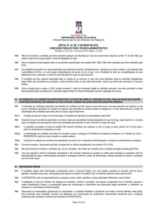 Serviço Público Federal
UNIVERSIDADE FEDERAL DE ALAGOAS
PRÓ-REITORIA DE GESTÃO DE PESSOAS E DO TRABALHO
EDITAL Nº. 32, DE 11 DE MAIO DE 2016.
CONCURSO PÚBLICO PARA TÉCNICO-ADMINISTRATIVO
Publicado no D.O.U. de 11 de maio de 2016, Seção 3, p. 76-82.
Página 19 de 24
14.5 Não será nomeado o candidato que tenha praticado qualquer ato detectado por meio dos documentos indicados na letra “b” do item 14.3, que
vedem o exercício de cargo público, conforme legislação em vigor.
14.6 Para a investidura serão exigidos todos os documentos especificados nos subitens 14.1, 14.3 e 14.4, além daqueles que forem solicitados pela
UFAL.
14.7 Os candidatos aprovados nas vagas destinadas para deficientes deverão, obrigatoriamente, submeter-se à perícia médica a ser realizada pela
Junta Médica da UFAL, e à uma equipe multiprofissional de perícia, se for o caso, com a finalidade de aferir as compatibilidades de suas
deficiências com a natureza e o exercício das atribuições do cargo ao qual concorreu.
14.8 O candidato que fizer qualquer declaração falsa ou inexata ao se inscrever, e caso não possa satisfazer todas as condições estabelecidas
neste Edital, terá cancelada sua inscrição, e serão anulados todos os atos dela decorrentes, mesmo que tenha sido aprovado no Concurso
Público.
14.9 Como condição para a posse, a UFAL poderá proceder à coleta de impressão digital do candidato aprovado, que será submetida a laudo
pericial papiloscópico considerando a impressão digital colhida na Folha de Respostas durante a aplicação das provas.
15 DA NOMEAÇÃO DE CANDIDATOS APROVADOS PARA LOTAÇÃO EM CAMPI OU UNIDADES DA UFAL PARA AS QUAIS NÃO HOUVER
CONCURSO ESPECÍFICO EM VIGÊNCIA OU NÃO HOUVER CANDIDATOS APROVADOS EM CADASTRO RESERVA.
15.1 A nomeação de candidatos aprovados para lotação em unidades da UFAL para as quais não houver concurso específico em vigência ou não
houver candidatos aprovados em cadastro de reserva será precedida de consulta através de telegrama e e-mail, observando-se a ordem de
classificação dos candidatos aprovados para os Cargos vagos disponíveis.
15.1.1 A lotação se dará em Cargo com denominação e competências idênticas às contempladas neste Edital.
15.2 Havendo mais de uma lista de aprovados no mesmo Cargo para localidades diversas daquela(s) em que há Cargo vago disponível, a consulta
para a nomeação ocorrerá segundo ordem dos candidatos que obtiverem a maior nota final no cotejo das listas.
15.2.1 O candidato consultado na forma do subitem 15.1 deverá manifestar seu interesse ou não no Cargo no prazo máximo de 5 (cinco) dias a
partir do recebimento do telegrama e e-mail.
15.2.2 A manifestação do candidato será feita em formulário próprio e entregue à Pró-Reitoria de Gestão de Pessoas e do Trabalho da UFAL –
PROGEP/UFAL dentro do prazo indicado no subitem anterior.
15.2.3 O período de validade da consulta será estabelecido de acordo com o interesse da Administração e constará na consulta feita ao candidato.
15.3 Ocorrendo empate, o desempate será feito considerando os critérios estabelecidos nos subitens 11.3 e 11.4.
15.4 Não será excluído do certame o candidato que, ao ser consultado, não aceitar ser nomeado para a unidade de lotação indicada pela UFAL.
15.5 Uma vez esgotada a lista de candidatos consultados e não havendo interesse de qualquer um deles pela nomeação na localidade onde há
disponibilidade de vaga, a Administração procederá à nomeação conforme a ordem de classificação, estando excluído do certame o candidato
que não tomar posse.
16 DISPOSIÇÕES GERAIS
16.1 O candidato poderá obter informações e orientações sobre o Concurso Público, tais como editais, processo de inscrição, local de prova,
gabaritos, resultado das provas, convocações para etapas do certame e resultado final, no endereço eletrônico www.copeve.ufal.br.
16.2 A COPEVE/UFAL não se responsabilizará por quaisquer cursos, textos, apostilas e outras publicações referentes a este Certame.
16.3 A habilitação no Concurso Público não assegura ao candidato o direito à nomeação, mas apenas a expectativa de ser admitido, segundo a
ordem classificatória, ficando a concretização desse ato condicionado à observância das disposições legais pertinentes e, sobretudo, ao
interesse e à conveniência da Administração.
16.4 Observadas as necessidades operacionais da Universidade, o candidato habilitado e classificado nos limites e formas definidos neste Edital,
será convocado para nomeação, inclusive, por telegrama, com comprovação de recebimento, encaminhado unicamente para o endereço
cadastrado pelo candidato no sistema de inscrições da COPEVE/UFAL.
 