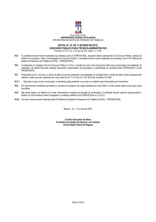 Serviço Público Federal
UNIVERSIDADE FEDERAL DE ALAGOAS
PRÓ-REITORIA DE GESTÃO DE PESSOAS E DO TRABALHO
EDITAL Nº. 32, DE 11 DE MAIO DE 2016.
CONCURSO PÚBLICO PARA TÉCNICO-ADMINISTRATIVO
Publicado no D.O.U. de 11 de maio de 2016, Seção 3, p. 76-82.
Página 20 de 24
16.5 O candidato deverá manter atualizado seu endereço junto à COPEVE/UFAL, enquanto estiver participando do Concurso Público, através do
sistema de inscrições. Após a homologação do Concurso Público, o candidato deverá manter atualizado seu endereço junto à Pró-Reitoria de
Gestão de Pessoas e do Trabalho da UFAL – PROGEP/UFAL.
16.6 A publicação do resultado final do Concurso Público no D.O.U. constitui-se como único documento hábil para comprovação da habilitação do
candidato, não sendo fornecido qualquer documento comprobatório de aprovação ou classificação do candidato pela COPEVE/UFAL e pela
PROGEP/UFAL.
16.7 Prescreverá em 01 (um) ano, a contar da data em que for publicada a homologação do resultado final, o direito de ação contra quaisquer atos
relativos a este concurso, aplicando-se o que prevê os Art.1º e 2º da Lei 7.144, de 23 de novembro de 1983.
16.7.1 Decorrido o prazo acima mencionado, e inexistindo ação pendente, as provas e o material inservível poderão ser incinerados.
16.8 Em não havendo candidatos aprovados ou inscritos em qualquer das vagas ofertadas por este Edital, a UFAL poderá reabrir prazo para novas
inscrições.
16.9 Não serão dadas, por telefone ou e-mail, informações a respeito de previsão de nomeações. O candidato deverá observar rigorosamente o
Edital e os comunicados a serem divulgados no endereço eletrônico da COPEVE/UFAL e no D.O.U.
16.10 Os casos omissos serão resolvidos pela Pró-Reitoria de Gestão de Pessoas e do Trabalho da UFAL – PROGEP/UFAL.
Maceió – AL, 11 de maio de 2016.
Carolina Gonçalves de Abreu
Pró-Reitora de Gestão de Pessoas e do Trabalho
Universidade Federal de Alagoas
 