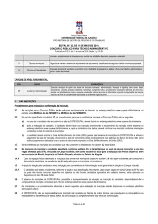 Serviço Público Federal
UNIVERSIDADE FEDERAL DE ALAGOAS
PRÓ-REITORIA DE GESTÃO DE PESSOAS E DO TRABALHO
EDITAL Nº. 32, DE 11 DE MAIO DE 2016.
CONCURSO PÚBLICO PARA TÉCNICO-ADMINISTRATIVO
Publicado no D.O.U. de 11 de maio de 2016, Seção 3, p. 76-82.
Página 4 de 24
normas e procedimentos de biossegurança; auxiliar nas atividades de ensino, pesquisa e extensão.
03 Técnico em Arquivo Organizar e manter o sistema de arquivamento de documentos, classificando-os segundo critérios e normas apropriadas.
04 Técnico em Secretariado
Executar serviços de secretaria e escritório com a finalidade de assegurar e agilizar o fluxo dos trabalhos administrativos
junto à chefia da unidade.
CARGOS DE NÍVEL FUNDAMENTAL.
CÓD. CARGO ATRIBUIÇÕES
05 Auxiliar em Administração
Executar serviços de apoio nas áreas de recursos humanos, administração, finanças e logística, bem como, tratar
documentos variados, preparar relatórios e planilhas, cumprindo todo o procedimento necessário referente aos mesmos;
auxiliar nas atividades de ensino, pesquisa e extensão; utilizar recursos de informática; executar outras tarefas de mesma
natureza e nível de complexidade associadas ao ambiente organizacional.
3 DAS INSCRIÇÕES
Procedimentos para realização e confirmação da inscrição.
3.1 As inscrições para o Concurso Público serão realizadas exclusivamente via Internet, no endereço eletrônico www.copeve.ufal.br/sistema, no
período entre 20h00min do dia 12/05/2016 e 23h59min do dia 12/06/2016.
3.2 No período especificado no subitem 3.1, os procedimentos para que o candidato se inscreva no Concurso Público são os seguintes:
a) no caso de o candidato não ter cadastro no site da COPEVE/UFAL, deverá fazê-lo no endereço eletrônico www.copeve.ufal.br/sistema;
b) após a realização do cadastro, o candidato deverá fazer sua inscrição preenchendo o requerimento de inscrição online existente no
endereço eletrônico www.copeve.ufal.br/sistema, e, após a conferência dos dados, deverá confirmar sua inscrição conforme orientações
constantes na tela do sistema de inscrições;
c) o candidato deverá imprimir a Guia de Recolhimento da União (GRU) gerada pelo sistema de inscrições da COPEVE/UFAL e efetuar o
pagamento da taxa de inscrição, observando a data de vencimento desta, exclusivamente nas agências do Banco do Brasil. Não serão
aceitos pagamentos realizados fora do prazo de vencimento expresso na Guia de Recolhimento da União (GRU).
3.3 Serão indeferidas as inscrições dos candidatos que não cumprirem o estabelecido no subitem 3.2 deste Edital.
3.4 No momento da inscrição o candidato escolherá, conforme subitem 2.5, o Cargo/Campus no qual ele deverá concorrer a uma das
vagas ofertadas pela UFAL vinculada ao Cargo escolhido, bem como escolherá o local para a realização das Provas Objetivas, entre
os municípios de Maceió, Arapiraca ou Delmiro Gouveia, situados no Estado de Alagoas.
3.4.1 Caso os espaços físicos destinados à realização das provas nos municípios citados no subitem 3.4 não sejam suficientes para comportar a
demanda de candidatos, os excedentes serão realocados para os municípios circunvizinhos.
3.5 A opção da lotação pelo candidato é mera indicação para conveniência da Administração e não gera direito à lotação no Campus indicado.
3.5.1 O candidato será lotado, inicialmente, conforme a opção e sua classificação. No entanto, caso surjam vagas em outros Campi da UFAL para
os quais não houver concurso específico em vigência ou não houver candidatos aprovados em cadastro reserva, serão aplicados os
dispositivos do item 15 deste Edital.
3.6 O sistema de inscrições da COPEVE/UFAL possibilita o acompanhamento da situação da inscrição do candidato, disponibilizando-lhe o
comprovante de inscrição, consultado por meio do endereço eletrônico www.copeve.ufal.br/sistema.
3.7 As orientações e os procedimentos adicionais a serem seguidos para realização da inscrição estarão disponíveis no endereço eletrônico
www.copeve.ufal.br.
3.8 A COPEVE/UFAL não se responsabilizará por inscrição não recebida por fatores de ordem técnica, que prejudiquem os computadores ou
impossibilitem a transferência de dados, falhas de comunicação ou congestionamento das linhas de comunicação.
 