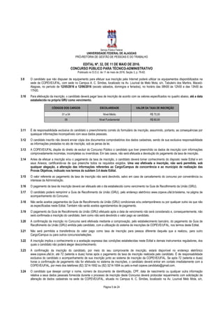 Serviço Público Federal
UNIVERSIDADE FEDERAL DE ALAGOAS
PRÓ-REITORIA DE GESTÃO DE PESSOAS E DO TRABALHO
EDITAL Nº. 32, DE 11 DE MAIO DE 2016.
CONCURSO PÚBLICO PARA TÉCNICO-ADMINISTRATIVO
Publicado no D.O.U. de 11 de maio de 2016, Seção 3, p. 76-82.
Página 5 de 24
3.9 O candidato que não dispuser de equipamento para efetuar sua inscrição pela Internet poderá utilizar os equipamentos disponibilizados na
sede da COPEVE/UFAL, com sede no Campus A. C. Simões, localizado na Av. Lourival de Melo Mota, s/n, Tabuleiro dos Martins, Maceió-
Alagoas, no período de 12/05/2016 a 12/06/2016 (exceto sábados, domingos e feriados), no horário das 08h00 às 12h00 e das 13h00 às
17h00.
3.10 Para efetivação da inscrição, o candidato deverá pagar taxa de inscrição de acordo com os valores especificados no quadro abaixo, até a data
estabelecida na própria GRU como vencimento.
CÓDIGOS DOS CARGOS ESCOLARIDADE VALOR DA TAXA DE INSCRIÇÃO
01 a 04 Nível Médio R$ 70,00
05 Nível Fundamental R$ 60,00
3.11 É de responsabilidade exclusiva do candidato o preenchimento correto do formulário de inscrição, assumindo, portanto, as consequências por
quaisquer informações incompatíveis com seus dados pessoais.
3.12 O candidato inscrito não deverá enviar cópia dos documentos comprobatórios dos dados cadastrais, sendo de sua exclusiva responsabilidade
as informações prestadas no ato de inscrição, sob as penas da lei.
3.13 A COPEVE/UFAL dispõe do direito de excluir do Concurso Público o candidato que tiver preenchido os dados de inscrição com informações
comprovadamente incorretas, incompletas ou inverídicas. Em tais casos, não será efetuada a devolução do pagamento da taxa de inscrição.
3.14 Antes de efetuar a inscrição e/ou o pagamento da taxa de inscrição, o candidato deverá tomar conhecimento do disposto neste Edital e em
seus Anexos, certificando-se de que preenche todos os requisitos exigidos. Uma vez efetivada a inscrição, não será permitida, sob
qualquer alegação, a alteração das informações referentes ao Cargo/Campus de concorrência e ao município de realização das
Provas Objetivas, indicado nos termos do subitem 3.4 deste Edital.
3.15 O valor referente ao pagamento da taxa de inscrição não será devolvido, salvo em caso de cancelamento do concurso por conveniência ou
interesse da Administração.
3.16 O pagamento da taxa de inscrição deverá ser efetuado até o dia estabelecido como vencimento na Guia de Recolhimento da União (GRU).
3.17 O candidato poderá reimprimir a Guia de Recolhimento da União (GRU), pelo endereço eletrônico www.copeve.ufal.br/sistema, na página de
acompanhamento do Concurso.
3.18 Não serão aceitos pagamentos da Guia de Recolhimento da União (GRU) condicionais e/ou extemporâneos ou por qualquer outra via que não
as especificadas neste Edital. Também não serão aceitos agendamentos de pagamento.
3.19 O pagamento da Guia de Recolhimento da União (GRU) efetuado após a data de vencimento não será considerado e, consequentemente, não
será confirmada a inscrição do candidato, bem como não será devolvido o valor pago ao candidato.
3.20 A confirmação da inscrição no Concurso será efetivada mediante a comprovação, pelo estabelecimento bancário, do pagamento da Guia de
Recolhimento da União (GRU) emitida pelo candidato, com a utilização do sistema de inscrições da COPEVE/UFAL, nos termos deste Edital.
3.21 Não será permitida a transferência do valor pago como taxa de inscrição para pessoa diferente daquela que a realizou, para outro
Cargo/Campus ou para outros concursos/seleções.
3.22 A inscrição implica o conhecimento e a aceitação expressa das condições estabelecidas neste Edital e demais instrumentos reguladores, dos
quais o candidato não poderá alegar desconhecimento.
3.23 A confirmação da inscrição do candidato, por meio do seu comprovante de inscrição, estará disponível no endereço eletrônico
www.copeve.ufal.br, até 72 (setenta e duas) horas após o pagamento da taxa de inscrição realizada pelo candidato. É de responsabilidade
exclusiva do candidato o acompanhamento de sua inscrição junto ao sistema de inscrição da COPEVE/UFAL. Se após 72 (setenta e duas)
horas a confirmação de pagamento não for efetivada no sistema de inscrições, o candidato deverá entrar em contato imediatamente com a
COPEVE/UFAL, por meio dos telefones (82) 3214-1692 ou (82) 3214-1694 ou pelo e-mail copeve.candidato@gmail.com.
3.24 O candidato que desejar corrigir o nome, número de documento de identificação, CPF, data de nascimento ou qualquer outra informação
relativa a seus dados pessoais fornecida durante o processo de inscrição deste Concurso deverá protocolar requerimento com solicitação de
alteração de dados cadastrais na sede da COPEVE/UFAL, situada no Campus A. C. Simões, localizado na Av. Lourival Melo Mota, s/n,
 