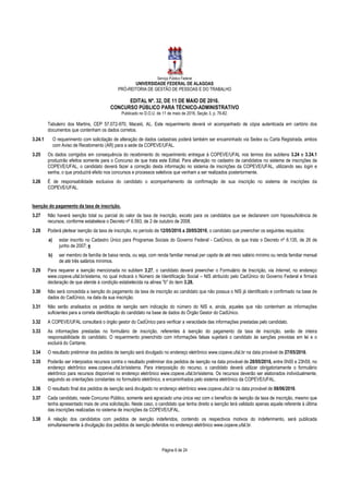 Serviço Público Federal
UNIVERSIDADE FEDERAL DE ALAGOAS
PRÓ-REITORIA DE GESTÃO DE PESSOAS E DO TRABALHO
EDITAL Nº. 32, DE 11 DE MAIO DE 2016.
CONCURSO PÚBLICO PARA TÉCNICO-ADMINISTRATIVO
Publicado no D.O.U. de 11 de maio de 2016, Seção 3, p. 76-82.
Página 6 de 24
Tabuleiro dos Martins, CEP 57.072-970, Maceió, AL. Este requerimento deverá vir acompanhado de cópia autenticada em cartório dos
documentos que contenham os dados corretos.
3.24.1 O requerimento com solicitação de alteração de dados cadastrais poderá também ser encaminhado via Sedex ou Carta Registrada, ambos
com Aviso de Recebimento (AR) para a sede da COPEVE/UFAL.
3.25 Os dados corrigidos em consequência do recebimento do requerimento entregue à COPEVE/UFAL nos termos dos subitens 3.24 e 3.24.1
produzirão efeitos somente para o Concurso de que trata este Edital. Para alteração no cadastro de candidatos no sistema de inscrições da
COPEVE/UFAL, o candidato deverá fazer a correção desta informação no sistema de inscrições da COPEVE/UFAL, utilizando seu login e
senha, o que produzirá efeito nos concursos e processos seletivos que venham a ser realizados posteriormente.
3.26 É de responsabilidade exclusiva do candidato o acompanhamento da confirmação de sua inscrição no sistema de inscrições da
COPEVE/UFAL.
Isenção do pagamento da taxa de inscrição.
3.27 Não haverá isenção total ou parcial do valor da taxa de inscrição, exceto para os candidatos que se declararem com hipossuficiência de
recursos, conforme estabelece o Decreto nº 6.593, de 2 de outubro de 2008.
3.28 Poderá pleitear isenção da taxa de inscrição, no período de 12/05/2016 a 20/05/2016, o candidato que preencher os seguintes requisitos:
a) estar inscrito no Cadastro Único para Programas Sociais do Governo Federal - CadÚnico, de que trata o Decreto nº 6.135, de 26 de
junho de 2007; e
b) ser membro de família de baixa renda, ou seja, com renda familiar mensal per capita de até meio salário mínimo ou renda familiar mensal
de até três salários mínimos.
3.29 Para requerer a isenção mencionada no subitem 3.27, o candidato deverá preencher o Formulário de Inscrição, via Internet, no endereço
www.copeve.ufal.br/sistema, no qual indicará o Número de Identificação Social – NIS atribuído pelo CadÚnico do Governo Federal e firmará
declaração de que atende à condição estabelecida na alínea "b" do item 3.28.
3.30 Não será concedida a isenção do pagamento da taxa de inscrição ao candidato que não possua o NIS já identificado e confirmado na base de
dados do CadÚnico, na data da sua inscrição.
3.31 Não serão analisados os pedidos de isenção sem indicação do número do NIS e, ainda, aqueles que não contenham as informações
suficientes para a correta identificação do candidato na base de dados do Órgão Gestor do CadÚnico.
3.32 A COPEVE/UFAL consultará o órgão gestor do CadÚnico para verificar a veracidade das informações prestadas pelo candidato.
3.33 As informações prestadas no formulário de inscrição, referentes à isenção do pagamento da taxa de inscrição, serão de inteira
responsabilidade do candidato. O requerimento preenchido com informações falsas sujeitará o candidato às sanções previstas em lei e o
excluirá do Certame.
3.34 O resultado preliminar dos pedidos de isenção será divulgado no endereço eletrônico www.copeve.ufal.br na data provável de 27/05/2016.
3.35 Poderão ser interpostos recursos contra o resultado preliminar dos pedidos de isenção na data provável de 28/05/2016, entre 0h00 e 23h59, no
endereço eletrônico www.copeve.ufal.br/sistema. Para interposição do recurso, o candidato deverá utilizar obrigatoriamente o formulário
eletrônico para recursos disponível no endereço eletrônico www.copeve.ufal.br/sistema. Os recursos deverão ser elaborados individualmente,
seguindo as orientações constantes no formulário eletrônico, e encaminhados pelo sistema eletrônico da COPEVE/UFAL.
3.36 O resultado final dos pedidos de isenção será divulgado no endereço eletrônico www.copeve.ufal.br na data provável de 08/06/2016.
3.37 Cada candidato, neste Concurso Público, somente será agraciado uma única vez com o benefício de isenção da taxa de inscrição, mesmo que
tenha apresentado mais de uma solicitação. Neste caso, o candidato que tenha direito a isenção terá validado apenas aquela referente à última
das inscrições realizadas no sistema de inscrições da COPEVE/UFAL.
3.38 A relação dos candidatos com pedidos de isenção indeferidos, contendo os respectivos motivos do indeferimento, será publicada
simultaneamente à divulgação dos pedidos de isenção deferidos no endereço eletrônico www.copeve.ufal.br.
 