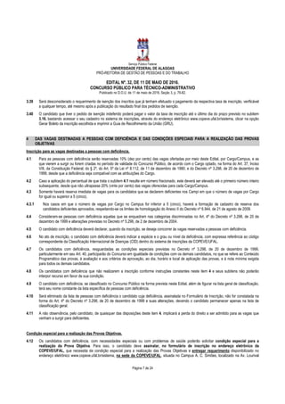 Serviço Público Federal
UNIVERSIDADE FEDERAL DE ALAGOAS
PRÓ-REITORIA DE GESTÃO DE PESSOAS E DO TRABALHO
EDITAL Nº. 32, DE 11 DE MAIO DE 2016.
CONCURSO PÚBLICO PARA TÉCNICO-ADMINISTRATIVO
Publicado no D.O.U. de 11 de maio de 2016, Seção 3, p. 76-82.
Página 7 de 24
3.39 Será desconsiderado o requerimento de isenção dos inscritos que já tenham efetuado o pagamento da respectiva taxa de inscrição, verificável
a qualquer tempo, até mesmo após a publicação do resultado final dos pedidos de isenção.
3.40 O candidato que tiver o pedido de isenção indeferido poderá pagar o valor da taxa de inscrição até o último dia do prazo previsto no subitem
3.16, bastando acessar o seu cadastro no sistema de inscrições, através do endereço eletrônico www.copeve.ufal.br/sistema, clicar na opção
Gerar Boleto da inscrição escolhida e imprimir a Guia de Recolhimento da União (GRU).
4 DAS VAGAS DESTINADAS A PESSOAS COM DEFICIÊNCIA E DAS CONDIÇÕES ESPECIAIS PARA A REALIZAÇÃO DAS PROVAS
OBJETIVAS
Inscrição para as vagas destinadas a pessoas com deficiência.
4.1 Para as pessoas com deficiência serão reservadas 10% (dez por cento) das vagas ofertadas por meio deste Edital, por Cargo/Campus, e as
que vierem a surgir ou forem criadas no período de validade do Concurso Público, de acordo com o Cargo optado, na forma do Art. 37, Inciso
VIII, da Constituição Federal; do § 2º, do Art. 5º da Lei nº 8.112, de 11 de dezembro de 1990; e do Decreto nº 3.298, de 20 de dezembro de
1999, desde que a deficiência seja compatível com as atribuições do Cargo.
4.2 Caso a aplicação do percentual de que trata o subitem 4.1 resulte em número fracionado, este deverá ser elevado até o primeiro número inteiro
subsequente, desde que não ultrapasse 20% (vinte por cento) das vagas oferecidas para cada Cargo/Campus.
4.3 Somente haverá reserva imediata de vagas para os candidatos que se declarem deficientes nos Campi em que o número de vagas por Cargo
for igual ou superior a 5 (cinco).
4.3.1 Nos casos em que o número de vagas por Cargo no Campus for inferior a 5 (cinco), haverá a formação de cadastro de reserva dos
candidatos deficientes aprovados, respeitando-se os limites de homologação do Anexo II do Decreto nº 6.944, de 21 de agosto de 2009.
4.4 Consideram-se pessoas com deficiência aquelas que se enquadram nas categorias discriminadas no Art. 4º do Decreto nº 3.298, de 20 de
dezembro de 1999 e alterações previstas no Decreto nº 5.296, de 2 de dezembro de 2004.
4.5 O candidato com deficiência deverá declarar, quando da inscrição, se deseja concorrer às vagas reservadas a pessoas com deficiência.
4.6 No ato de inscrição, o candidato com deficiência deverá indicar a espécie e o grau ou nível da deficiência, com expressa referência ao código
correspondente da Classificação Internacional de Doenças (CID) dentro do sistema de inscrições da COPEVE/UFAL.
4.7 Os candidatos com deficiência, resguardadas as condições especiais previstas no Decreto nº 3.298, de 20 de dezembro de 1999,
particularmente em seu Art. 40, participarão do Concurso em igualdade de condições com os demais candidatos, no que se refere ao Conteúdo
Programático das provas, à avaliação e aos critérios de aprovação, ao dia, horário e local de aplicação das provas, e à nota mínima exigida
para todos os demais candidatos.
4.8 Os candidatos com deficiência que não realizarem a inscrição conforme instruções constantes neste item 4 e seus subitens não poderão
interpor recurso em favor de sua condição.
4.9 O candidato com deficiência, se classificado no Concurso Público na forma prevista neste Edital, além de figurar na lista geral de classificação,
terá seu nome constante da lista específica de pessoas com deficiência.
4.10 Será eliminado da lista de pessoas com deficiência o candidato cuja deficiência, assinalada no Formulário de Inscrição, não for constatada na
forma do Art. 4º do Decreto nº 3.298, de 20 de dezembro de 1999 e suas alterações, devendo o candidato permanecer apenas na lista de
classificação geral.
4.11 A não observância, pelo candidato, de quaisquer das disposições deste item 4, implicará a perda do direito a ser admitido para as vagas que
venham a surgir para deficientes.
Condição especial para a realização das Provas Objetivas.
4.12 Os candidatos com deficiência, com necessidades especiais ou com problemas de saúde poderão solicitar condição especial para a
realização da Prova Objetiva. Para isso, o candidato deve assinalar, no formulário de inscrição no endereço eletrônico da
COPEVE/UFAL, que necessita de condição especial para a realização das Provas Objetivas e entregar requerimento disponibilizado no
endereço eletrônico www.copeve.ufal.br/sistema, na sede da COPEVE/UFAL, situada no Campus A. C. Simões, localizado na Av. Lourival
 