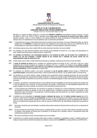 Serviço Público Federal
UNIVERSIDADE FEDERAL DE ALAGOAS
PRÓ-REITORIA DE GESTÃO DE PESSOAS E DO TRABALHO
EDITAL Nº. 32, DE 11 DE MAIO DE 2016.
CONCURSO PÚBLICO PARA TÉCNICO-ADMINISTRATIVO
Publicado no D.O.U. de 11 de maio de 2016, Seção 3, p. 76-82.
Página 8 de 24
Melo Mota, s/n, Tabuleiro do Martins, Maceió-AL, no período entre 12/05/2016 e 13/06/2016 (exceto sábados, domingos e feriados), no horário
das 08h00 às 12h00 e das 13h00 às 17h00. É necessário, ainda, anexar cópia do comprovante de inscrição, laudo médico original
atestando a espécie, o grau e o nível de deficiência, com expressa referência ao código correspondente da Classificação Internacional de
Doenças (CID) e com especificação de suas necessidades quanto ao atendimento personalizado.
4.12.1 O requerimento de que trata o subitem 4.12, poderá ainda ser enviado por meio dos Correios, com Aviso de Recebimento (AR), com data de
postagem até o dia 13/06/2016. O candidato que optar por esta modalidade de envio deverá estar ciente de que a COPEVE/UFAL não se
responsabilizará por requerimentos entregues em datas que inviabilizem a operacionalização do atendimento especial.
4.13 As condições especiais de que trata o subitem 4.12 não incluem atendimento domiciliar nem prova em Braille.
4.14 Aos candidatos com visão subnormal (amblíope), serão oferecidas provas ampliadas em tamanho 22, e, aos cegos, será disponibilizado um
Ledor, mediante requerimento prévio, efetuado conforme o subitem 4.12.
4.15 Ao candidato com deficiência, com necessidades especiais ou com problema de saúde, que não cumprir com o estabelecido no
subitem 4.12, não será concedida a condição especial de que necessite para a realização das provas, ficando sob sua
responsabilidade a opção de realizá-las ou não.
4.16 O laudo médico a que se refere o subitem 4.12 não será devolvido ao candidato, constituindo-se documento do Concurso Público.
4.17 O tempo de realização de provas para os candidatos com deficiência poderá ser acrescido em até 1 (uma) hora a mais que o tempo
estabelecido para os demais candidatos não portadores de deficiência. Para isso, o candidato com deficiência deverá solicitar condição
especial requerendo explicitamente o tempo adicional, com justificativa, acompanhado de parecer emitido por médico especialista da
área de sua deficiência, conforme estabelecido no subitem 4.12.
4.18 Os candidatos com deficiência auditiva e que tenham necessidade do uso de aparelho auditivo deverão entregar à COPEVE/UFAL
requerimento próprio, acompanhado de laudo médico, conforme subitem 4.12, para informar o uso de aparelho auditivo no dia das Provas.
4.19 Os candidatos que, por motivos médicos ou legais, necessitem portar equipamentos durante a realização das Provas, tais como tornozeleira
eletrônica de monitoramento, equipamentos de medição de glicose ou pressão e etc, deverão entregar à COPEVE/UFAL requerimento próprio,
conforme subitem 4.12, acompanhado de documento que comprove a necessidade/obrigação de utilizar este equipamento durante a realização
das provas.
4.20 O candidato, cuja deficiência, necessidade especial ou cujos problemas de saúde impossibilitem a transcrição das respostas das questões para
a Folha de Respostas, terá o auxílio de um Fiscal para fazê-lo, não podendo a COPEVE/UFAL ser responsabilizada posteriormente, sob
qualquer alegação, por parte do candidato, de eventuais erros de transcrição provocados pelo Fiscal.
4.20.1 O Fiscal designado pela COPEVE/UFAL para transcrever as respostas do candidato para a Folha de Respostas somente poderá realizar
esta atividade na presença do candidato, ou seja, se por qualquer motivo o candidato se ausentar da sala (para ir ao banheiro ou para
atendimento médico, por exemplo), a transcrição para a Folha de Respostas será interrompida até o seu retorno, independente do tempo
restante para o término da prova.
4.21 A candidata que tiver necessidade de amamentar durante a realização das provas, além de solicitar condição especial para tal fim,
conforme o subitem 4.12, deverá levar um acompanhante, que ficará em sala reservada para essa finalidade e que será responsável pela
guarda da criança, somente podendo ausentar-se do prédio ao término da prova. A candidata que não levar acompanhante não realizará a
prova com acompanhamento especial para este fim, tendo em vista que a COPEVE/UFAL não disponibilizará acompanhante para guarda da
criança.
4.21.1 Nos horários necessários para amamentação, a candidata lactante poderá ausentar-se temporariamente da sala de prova, acompanhada de
uma Fiscal.
4.21.2 Na sala reservada para amamentação, ficarão somente a candidata lactante, a criança e uma Fiscal, sendo vedada a permanência de babás
ou quaisquer outras pessoas que tenham grau de parentesco ou de amizade com a candidata, inclusive o acompanhante trazido pela
candidata para a guarda da criança.
4.21.3 Não haverá compensação do tempo de amamentação em favor da candidata.
4.22 O atendimento às condições especiais solicitadas ficará sujeito à análise de viabilidade e razoabilidade do pedido. O resultado preliminar da
análise dos requerimentos de atendimento especial será publicado na data provável de 23/06/2016 no endereço eletrônico da COPEVE/UFAL.
 