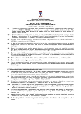 Serviço Público Federal
UNIVERSIDADE FEDERAL DE ALAGOAS
PRÓ-REITORIA DE GESTÃO DE PESSOAS E DO TRABALHO
EDITAL Nº. 32, DE 11 DE MAIO DE 2016.
CONCURSO PÚBLICO PARA TÉCNICO-ADMINISTRATIVO
Publicado no D.O.U. de 11 de maio de 2016, Seção 3, p. 76-82.
Página 9 de 24
4.22.1 O candidato que tiver sua solicitação de condição especial para realização da prova indeferida poderá recorrer do resultado preliminar no
período entre 27/06/2016 e 29/06/2016 (exceto sábados, domingos e feriados), no horário das 08h00 às 12h00 e das 13h00 às 17h00,
mediante entrega de recurso na sede da COPEVE/UFAL, situada no Campus A. C. Simões, localizado na Av. Lourival Melo Mota, s/n,
Tabuleiro do Martins, Maceió-AL.
4.22.2 O recurso poderá ainda ser enviado por meio dos Correios, por Sedex, com Aviso de Recebimento (AR), com data de postagem até o dia
29/06/2016. O candidato que optar por esta modalidade de envio deverá estar ciente de que a COPEVE/UFAL não se responsabilizará por
requerimentos entregues em datas que inviabilizem a operacionalização do atendimento especial.
4.23 O resultado final da análise dos requerimentos de atendimento especial após avaliação dos recursos será publicado na data provável de
08/07/2016 no endereço eletrônico da COPEVE/UFAL.
4.24 As vagas que venham a surgir para pessoas com deficiência e as que não forem preenchidas por candidatos com deficiência, seja devido a
não aprovação no Concurso ou na perícia médica, serão providas por candidatos não portadores de deficiência, respeitada a ordem de
classificação.
4.25 O critério de nomeação de todos os candidatos aprovados obedecerá à ordem de classificação, devendo iniciar-se pela lista de pontuação
geral, seguida da lista de candidatos com deficiência, de forma alternada e proporcional a 10% (dez por cento) das vagas ofertadas para cada
Cargo/Campus e das vagas que vierem a surgir no decorrer do prazo de validade do Concurso Público.
4.26 O candidato portador de deficiência que for convocado deverá entregar, obrigatoriamente, no ato da posse, laudo médico que ateste a espécie
e o grau ou nível de deficiência, com data de expedição não superior a 30 (trinta) dias, com expressa referência ao código correspondente da
Classificação Internacional de Doenças (CID).
4.27 O laudo médico apenas será considerado válido se emitido por médico especialista na área da deficiência de que o candidato é portador.
4.28 O laudo médico deverá ser homologado pela perícia médica da UFAL.
4.29 A perícia médica procederá à avaliação da compatibilidade entre as atribuições do Cargo e a deficiência do candidato durante o estágio
probatório. Para fins de habilitação no estágio probatório, o candidato deverá estar ciente de que estará sujeito à avaliação pelo desempenho
dessas atribuições.
5 DAS VAGAS DESTINADAS AOS CANDIDATOS NEGROS OU PARDOS
5.1 Das vagas destinadas para cada Cargo/Campus, e das que vierem a ser criadas durante o prazo de validade do Concurso Público, 20% (vinte
por cento) serão providas na forma da Lei nº 12.990, de 09 de junho de 2014, sendo destinadas a candidatos que se autodeclarem negros ou
pardos, conforme quantitativo discriminado nos quadros do subitem 2.5 deste Edital.
5.2 Caso a aplicação do percentual de que trata o subitem 5.1 deste Edital resulte em número fracionado, este será elevado até o primeiro número
inteiro subsequente, em caso de fração igual ou maior que 0,5, ou diminuído para o número inteiro imediatamente inferior, em caso de fração
menor que 0,5, nos termos do § 2º do Artigo 1º da Lei nº 12.990, de 09 de junho de 2014.
5.3 Somente haverá reserva imediata de vagas para os candidatos que se autodeclararem pretos ou pardos no Cargo/Campus em que o número
de vagas seja igual ou superior a 3 (três), nos termos do § 1º do Artigo 1º da Lei nº 12.990, de 09 de junho de 2014.
5.3.1 Nos casos em que o número de vagas por Cargo/Campus seja inferior a 3 (três), haverá a formação de cadastro de reserva dos candidatos
negros ou pardos aprovados, respeitando-se os limites de homologação do Anexo II do Decreto nº 6.944, de 21 de agosto de 2009, de
acordo com o discriminado no subitem 10.3 deste Edital.
5.4 Para concorrer às vagas reservadas, o candidato deverá, no ato da inscrição, optar por concorrer às vagas reservadas aos negros ou pardos,
preenchendo a autodeclaração de que é preto ou pardo, conforme quesito cor ou raça utilizado pelo Instituto Brasileiro de Geografia e
Estatística – IBGE.
5.5 A autodeclaração terá validade somente para este Concurso Público, devendo ser atestado pelo candidato no sistema de inscrições da
COPEVE/UFAL no ato da sua inscrição, nos termos do subitem 5.4 deste Edital.
5.6 As informações prestadas no momento da inscrição são de inteira responsabilidade do candidato, devendo este responder por qualquer
falsidade.
 
