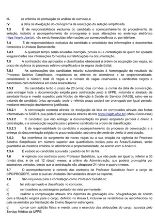 III. os critérios de pontuação da análise de currículo,e
IV. a data de divulgação do cronograma da realização da seleção simplificada.
7.3 É de responsabilidade exclusiva do candidato o acompanhamento do procedimento de
seleção, incluído o acompanhamento do cronograma e suas alterações no endereço eletrônico
https://sigrh.ufpe.br/, não sendo fornecidas informações por correspondência ou por telefone.
7.4 É de responsabilidade exclusiva do candidato a veracidade das informações e documentos
fornecidos à Unidade Demandante.
7.4.1 A qualquer tempo serão anuladas inscrição, provas ou a contratação de quem for apurada
irregularidades nas informações fornecidas ou falsificações na documentação.
7.5 A contratação dos aprovados e classificados obedecerá à ordem de ocupação das vagas, ao
prazo de vigência do processo seletivo simplificado e às regras deste Edital.
7.5.1 As contratações dos candidatos estarão subordinadas à homologação do resultado do
Processo Seletivo Simplificado, respeitados os critérios de alternância e de proporcionalidade,
considerando o número total de vagas e o número de vagas reservadas a candidatos negros e
candidatos com deficiência em cada área/subárea.
7.5.2 Os candidatos terão o prazo de 20 (vinte) dias corridos, a contar da data de convocação,
para entregar toda a documentação exigida para contratação junto à UFPE, incluindo o atestado de
sanidade física e mental expedido pela Núcleo de Atenção à Saúde do Servidor (NASS), salvo em se
tratando de candidato único aprovado, onde o referido prazo poderá ser prorrogado por igual período,
mediante motivação devidamente justificada.
7.5.2.1 A convocação ocorrerá através de divulgação da lista de convocados através das Notas
Informativas no SIGRH, que poderá ser acessada através do link https://sigrh.ufpe.br/ (Menu Concursos);
7.5.2.2 O candidato que não entregar a documentação no prazo estipulado perderá o direito à
contratação, e a convocação seguirá para o próximo candidato na ordem de classificação;
7.5.2.3 É de responsabilidade do candidato o acompanhamento do processo de convocação e a
entrega da documentação exigida no prazo estipulado, sob pena de perda do direito à contratação.
7.5.3 Na ocorrência do surgimento de novas vagas ou a sua criação na vigência do Processo
Seletivo Simplificado em número superior aos quantitativos iniciais para as Áreas/Subáreas, serão
guardados os mesmos critérios de alternância e proporcionalidade, de acordo com o Anexo II.
7.5.4 É vedado ao candidato aprovado o pedido de fim de fila.
7.6 A vigência dos contratos como Professor Substituto, que não pode ser igual ou inferior a 30
(trinta) dias, é de até 12 (doze) meses, a critério da Administração, que poderá prorrogá-la por
sucessivos períodos, desde que a contratação não ultrapasse 24 (vinte e quatro) meses.
7.7 O acompanhamento e controle dos contratos de Professor Substituto ficam a cargo da
CPC/PROGEPE, setor o qual as Unidades Demandantes devem se reportar.
7.8 São requisitos para a contratação como Professor Substituto:
a) ter sido aprovado e classificado no concurso;
b) ser brasileiro ou estrangeiro portador do visto permanente;
c) realizar a comprovação através dos diplomas de graduação e/ou pós-graduação de acordo
com a titulação exigida para o cargo, definido no Anexo I, inclusive os revalidados ou reconhecidos no
país se emitidos por Instituição de Ensino Superior estrangeira;
d) contar com aptidão física e mental para o exercício das atribuições do cargo, apurada pelo
Serviço Médico da UFPE;
 