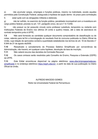 e) não acumular cargos, empregos e funções públicas, mesmo na inatividade, exceto aqueles
permitidos pela Constituição Federal, assegurada a hipótese de opção dentro do prazo para contratação;
f) estar quite com as obrigações militares e eleitorais;
g) não ter sofrido, no exercício da função pública, penalidade incompatível com a investidura em
cargo público federal, prevista no art. 137, parágrafo único, da Lei n° 8.112/90;
h) não possuir ou ter possuído vínculo como professor substituto, temporário ou visitante com
Instituições Federais de Ensino nos últimos 24 (vinte e quatro) meses, até a data de assinatura do
contrato temporário junto à UFPE.
7.9 Não será fornecido ao candidato qualquer documento comprobatório de classificação ou de
notas, valendo para tal fim a homologação do resultado final do concurso publicada no Diário Oficial da
União, cuja relação de aprovados conterá a quantidade estabelecida nos termos do art. 16 do Decreto n°
6.944 de 21 de agosto de2009.
7.10 Ressalvado o cancelamento do Processo Seletivo Simplificado por conveniência da
Administração, não haverá, em qualquer outra hipótese, devolução da taxa de inscrição.
7.11 Não caberá recurso das decisões da Comissão Recursal.
7.12 Os casos omissos serão resolvidos pelo Conselho de Ensino, Pesquisa e Extensão (CEPE)
da UFPE.
7.13 Este Edital encontra-se disponível na página eletrônica: www.ufpe.br/progepe/selecao-
simplificada e no endereço eletrônico https://sigrh.ufpe.br/, a partir da data de sua publicação no Diário
Oficial da União.
ALFREDO MACEDO GOMES
Reitor da Universidade Federal de Pernambuco
 