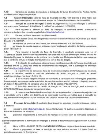 1.1.2 Considera-se Unidade Demandante o Colegiado de Curso, Departamento, Núcleo, Centro
Acadêmico ou Colégio de Aplicação.
1.2 Taxa de inscrição: o valor da Taxa de Inscrição é de R$ 75,00 (setenta e cinco reais) cujo
pagamento deverá ser efetuado exclusivamente através da Guia de Recolhimento da União(GRU).
1.2.1 Isenção da taxa de inscrição: É isento do pagamento da Taxa de Inscrição o candidato
amparado pelos Decretos nº 6.593/2008 e 6.135/2007 ou pela Lei nº13.656/2018.
1.2.2 Para requerer a isenção da Taxa de Inscrição, o candidato deverá preencher o
requerimento disponível no endereço eletrônico https://sigrh.ufpe.br/.
1.2.3 Para se habilitar à isenção o candidato deverá:
a) ser inscrito no Cadastro Único para Programas Sociais do Governo Federal (CadÚnico) de que trata o
Decreto nº 6.135/2007;
b) ser membro de família de baixa renda, nos termos do Decreto nº 6.135/2007;ou
c) ser doador de medula óssea em entidades reconhecidas pelo Ministério da Saúde, conforme a
Lei nº 13.656/2018.
1.2.4 Para requerer a isenção da Taxa de Inscrição, o candidato amparado pela Lei nº
13.656/2018 deverá instruir o seu requerimento com atestado ou laudo emitido por médico inscrito no
Conselho Regional de Medicina ou de entidade reconhecida pelo Ministério da Saúde, que comprove
que o candidato efetuou a doação de medula óssea, com a data da doação.
1.2.5 A divulgação do resultado do julgamento dos pedidos de isenção de Taxa de Inscrição será
realizada em até 02 (dois) dias antes do encerramento das inscrições, com a publicação no endereço
eletrônico https://sigrh.ufpe.br/
1.2.6 O requerimento de isenção de Taxa de Inscrição não implica em formalização da inscrição,
estando o candidato, mesmo no caso de deferimento do pedido, obrigado a cumprir as demais
exigências contidas nos itens 1.1,1.3 e 1.5.
1.2.7 É de exclusiva responsabilidade do candidato a veracidade das informações prestadas,
ficando sujeito, em caso de declaração falsa, às sanções previstas em lei, inclusive o disposto nos arts.
2º da Lei nº 13.656/2018 e no parágrafo único do art. 10 do Decreto nº83.936/1979.
1.2.8 O formulário eletrônico do pedido de isenção da Taxa de Inscrição será submetido à
CPC/PROGEPE para decisão de caráter terminativo.
1.2.9 A Universidade Federal de Pernambuco não se responsabiliza por eventuais prejuízos que
o candidato venha a sofrer em decorrência de informação incorreta ou inválida para a instrução do
requerimento de isenção da Taxa de Inscrição, não cabendo recurso nos casos de indeferimento.
1.3 Processo de Inscrição: O candidato deverá seguir os seguintes procedimentos para realizar
a inscrição:
a) acessar o sítio https://sigrh.ufpe.br/ (Menu Concursos), no qual se encontram disponíveis o
Edital e o Formulário de Inscrição;
b) preencher integralmente o formulário de inscrição de acordo com as instruções constantes
nele;
c) enviar eletronicamente o Formulário de Inscrição e anexar a documentação exigida no item 1.5 deste
edital;
d) Gerar a GRU – GUIA DE RECOLHIMENTO DA UNIÃO para pagamento da taxa de inscrição;
e) efetuar o pagamento da taxa de inscrição, no valor indicado no item 1.2 deste Edital, no
período apresentado no Cronograma.
 