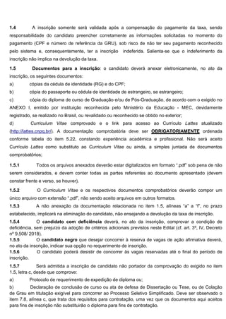 1.4 A inscrição somente será validada após a compensação do pagamento da taxa, sendo
responsabilidade do candidato preencher corretamente as informações solicitadas no momento do
pagamento (CPF e número de referência da GRU), sob risco de não ter seu pagamento reconhecido
pelo sistema e, consequentemente, ter a inscrição indeferida. Salienta-se que o indeferimento da
inscrição não implica na devolução da taxa.
1.5 Documentos para a inscrição: o candidato deverá anexar eletronicamente, no ato da
inscrição, os seguintes documentos:
a) cópias da cédula de identidade (RG) e do CPF;
b) cópia do passaporte ou cédula de identidade de estrangeiro, se estrangeiro;
c) cópia do diploma de curso de Graduação e/ou de Pós-Graduação, de acordo com o exigido no
ANEXO I, emitido por instituição reconhecida pelo Ministério da Educação - MEC, devidamente
registrado, se realizado no Brasil, ou revalidado ou reconhecido se obtido no exterior;
d) Curriculum Vitae comprovado e o link para acesso ao Currículo Lattes atualizado
(http://lattes.cnpq.br/). A documentação comprobatória deve ser OBRIGATORIAMENTE ordenada
conforme tabela do item 5.22, constando experiência acadêmica e profissional. Não será aceito
Currículo Lattes como substituto ao Curriculum Vitae ou ainda, a simples juntada de documentos
comprobatórios;
1.5.1 Todos os arquivos anexados deverão estar digitalizados em formato “.pdf” sob pena de não
serem considerados, e devem conter todas as partes referentes ao documento apresentado (devem
constar frente e verso, se houver).
1.5.2 O Curriculum Vitae e os respectivos documentos comprobatórios deverão compor um
único arquivo com extensão “.pdf”, não sendo aceito arquivos em outros formatos.
1.5.3 A não anexação da documentação relacionada no item 1.5, alíneas “a” a “f”, no prazo
estabelecido, implicará na eliminação do candidato, não ensejando a devolução da taxa de inscrição.
1.5.4 O candidato com deficiência deverá, no ato da inscrição, comprovar a condição de
deficiência, sem prejuízo da adoção de critérios adicionais previstos neste Edital (cf. art. 3º, IV, Decreto
nº 9.508/ 2018).
1.5.5 O candidato negro que desejar concorrer à reserva de vagas de ação afirmativa deverá,
no ato da inscrição, indicar sua opção no requerimento de inscrição.
1.5.6 O candidato poderá desistir de concorrer às vagas reservadas até o final do período de
inscrição.
1.5.7 Será admitida a inscrição de candidato não portador da comprovação do exigido no item
1.5, letra c, desde que comprove:
a) Protocolo de requerimento de expedição de diploma ou;
b) Declaração de conclusão de curso ou ata de defesa de Dissertação ou Tese, ou de Colação
de Grau em titulação exigível para concorrer ao Processo Seletivo Simplificado. Deve ser observado o
item 7.8, alínea c, que trata dos requisitos para contratação, uma vez que os documentos aqui aceitos
para fins de inscrição não substituirão o diploma para fins de contratação.
 