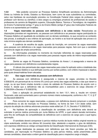 1.5.8 Não poderão concorrer ao Processo Seletivo Simplificado servidores da Administração
Direta ou Indireta da União, Estados ou Municípios, bem como de suas subsidiárias ou controladas,
salvo nas hipóteses de acumulação previstos na Constituição Federal (dois cargos de professor; de
professor com técnico ou científico; e dois cargos ou empregos privativos de profissionais de saúde) e
professores da carreira de Magistério superior, Educação Básica, Técnica e Tecnológico; de magistério
do Ensino Fundamental (antigo 1º grau) e do Ensino Médio (antigo 2º grau) das Instituições Federais de
Ensino e os aposentados por invalidez.
1.6 Vagas reservadas às pessoas com deficiência e às cotas raciais: Ressalvadas as
disposições previstas em regulamento, as pessoas com deficiência e as pessoas negras participarão do
Processo Seletivo em igualdade de condições com os demais candidatos, no que concerne ao conteúdo
das provas, à avaliação e aos critérios de aprovação, ao horário e ao local de aplicação das provas e à
nota mínima exigida aos demais candidatos.
a) A ausência de escolha da opção, quando da inscrição, em concorrer às vagas reservadas
para pessoas com deficiência e às vagas reservadas para pessoas negras, fará com que o candidato
concorra às vagas de ampla concorrência.
b) As informações prestadas no momento da inscrição referentes às vagas reservadas para
pessoas com deficiência e às vagas reservadas para pessoas negras serão de inteira responsabilidade
do candidato.
c) Dentre as vagas do Processo Seletivo, constantes do Anexo I, é assegurada a reserva de
vagas para pessoas com deficiência e autodeclaradas negras.
d) O cálculo dos percentuais das vagas reservadas para cotas foi aplicado sobre a totalidade das
vagas do Processo Seletivo e sua definição ocorreu por sorteio público, com critério impessoal e objetivo,
para quais áreas/matérias foram alocadas.
1.6.1 Das vagas reservadas às pessoas com deficiência
a) Às pessoas com deficiência é assegurada a reserva de vagas, previstas no Decreto
9.508/2018, em percentual de no mínimo 5% (cinco por cento) das vagas existentes, e das que vierem a
surgir, ou as que forem criadas durante o prazo de validade do Processo Seletivo de acordo com o
Anexo II, desde que a deficiência não as incompatibilize para o exercício do cargo (Decreto nº
5.296/2004 e Decreto nº 9.508/2018).
b) Caso a aplicação do percentual estabelecido no item 1.6.1, letra a, resulte em número
fracionado, este será aumentado para o primeiro número inteiro subsequente, conforme o Art. 1º, II, § 3º
do Decreto9.508/2018.
c) Para concorrer às vagas reservadas, a pessoa com deficiência deverá comprovar a condição
de deficiência no ato de inscrição no Processo Seletivo, na forma do item 1.5.4 deste edital, sem
prejuízo da adoção de critérios adicionais previstos neste edital (art. 3º, IV, Decreto nº 9.508/2018);
d) Na hipótese de aprovação e classificação de candidato com deficiência este deverá se
submeter à perícia médica promovida por Junta Médica da UFPE, a qual caberá decisão terminativa,
para fins de verificação da compatibilidade da deficiência com o exercício do cargo para o qual logrou
aprovação.
e) O candidato deverá comparecer à perícia médica munido de laudo médico original recente ou
cópia autenticada, emitido nos últimos 90 (noventa) dias, atestando a espécie, o grau de deficiência,
com expressa referência ao código correspondente da Classificação Internacional de Doenças (CID).
f) As vagas destinadas às pessoas com deficiência que não forem providas por falta de
candidatos, por reprovação no Processo Seletivo ou pela perícia médica, serão preenchidas pelos
demais candidatos, observada a ordem geral de classificação para o respectivo cargo e lotação.
 