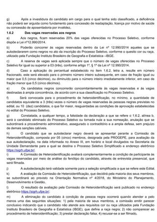 g) Após a investidura do candidato em cargo para o qual tenha sido classificado, a deficiência
não poderá ser arguida como fundamento para concessão de readaptação, licença por motivo de saúde
ou concessão de aposentadoria por invalidez.
1.6.2 Das vagas reservadas aos negros
a) Aos negros, ficam reservadas 20% das vagas oferecidas no Processo Seletivo, conforme
dispõe a Lei nº12.990/2014.
b) Poderão concorrer às vagas reservadas dentro da Lei nº 12.990/2014 aqueles que se
autodeclararem como negros no ato da inscrição do Processo Seletivo, conforme o quesito cor ou raça,
utilizado pela Fundação Instituto Brasileiro de Geografia e Estatística –IBGE.
c) A reserva de vagas será aplicada sempre que o número de vagas oferecidas no Processo
Seletivo for igual ou superior a 03 (três), conforme artigo 1º, § 1º da Lei nº 12.990/2014.
d) Caso a aplicação do percentual estabelecido no item 1.6.2, letra a, resulte em número
fracionado, este será elevado para o primeiro número inteiro subsequente, em caso de fração igual ou
maior que 0,5 (cinco décimos), ou diminuído para o número inteiro imediatamente inferior, em caso de
fração menor que 0,5 (cinco décimos).
e) Os candidatos negros concorrerão concomitantemente às vagas reservadas e às vagas
destinadas à ampla concorrência, de acordo com a sua classificação no Processo Seletivo.
f) Será convocada para o procedimento de heteroidentificação, no mínimo, a quantidade de
candidatos equivalente a 3 (três) vezes o número de vagas reservadas às pessoas negras previstas no
edital, ou 10 (dez) candidatos, o que for maior, resguardadas as condições de aprovação estabelecidas
no edital do Processo Seletivo.
g) Constatada, a qualquer tempo, a falsidade da declaração a que se refere o 1.6.2, alínea b,
será o candidato eliminado do Processo Seletivo ou tornada nula a sua nomeação, anulação que se
subordinará a procedimento administrativo, assegurado o contraditório e a ampla defesa, sem prejuízo
de demais sanções cabíveis.
h) O candidato que se autodeclarar negro deverá se apresentar perante a Comissão de
Heteroidentificação, composta por 05 (cinco) membros, designada pela PROGEPE, para avaliação da
sua autodeclaração, na data informada no Anexo III, em horário e local divulgados na Secretaria da
Unidade Demandante para a qual se destina o Processo Seletivo Simplificado e endereço eletrônico
https://sigrh.ufpe.br/.
i) A Comissão de Heteroidentificação avaliará complementarmente a condição de participante às
vagas reservadas por meio de análise do fenótipo do candidato, através de entrevista presencial, que
será filmada.
j) A autodeclaração terá validade somente para a seleção simplificada a que se refere este Edital.
k) A avaliação da Comissão de Heteroidentificação, que decidirá pela maioria dos seus membros,
se subordinará ao previsto na Orientação Normativa nº 4/2018, do Ministério do Planejamento,
Desenvolvimento e Gestão.
l) O resultado da avaliação pela Comissão de Heteroidentificação será publicado no endereço
eletrônico https://sigrh.ufpe.br/.
m) A eliminação do candidato à condição de pessoa negra ocorrerá quando atender a pelo
menos uma das seguintes situações: 1) pela maioria de seus membros, a comissão emitir parecer
conclusivo indicando que o candidato não atende aos requisitos cor ou raça utilizados pela Fundação
Instituto Brasileiro de Geografia e Estatística (IBGE), que define a raça negra; 2) não comparecer ao
procedimento de heteroidentificação; 3) prestar declaração falsa; 4) recusar-se a ser filmado.
 