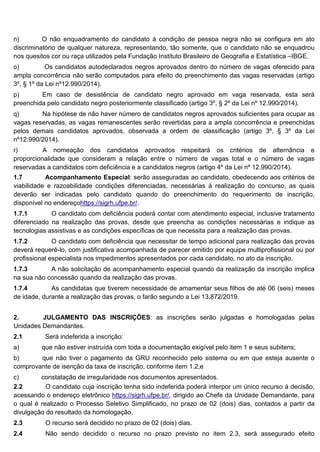 n) O não enquadramento do candidato à condição de pessoa negra não se configura em ato
discriminatório de qualquer natureza, representando, tão somente, que o candidato não se enquadrou
nos quesitos cor ou raça utilizados pela Fundação Instituto Brasileiro de Geografia e Estatística –IBGE.
o) Os candidatos autodeclarados negros aprovados dentro do número de vagas oferecido para
ampla concorrência não serão computados para efeito do preenchimento das vagas reservadas (artigo
3º, § 1º da Lei nº12.990/2014).
p) Em caso de desistência de candidato negro aprovado em vaga reservada, esta será
preenchida pelo candidato negro posteriormente classificado (artigo 3º, § 2º da Lei nº 12.990/2014).
q) Na hipótese de não haver número de candidatos negros aprovados suficientes para ocupar as
vagas reservadas, as vagas remanescentes serão revertidas para a ampla concorrência e preenchidas
pelos demais candidatos aprovados, observada a ordem de classificação (artigo 3º, § 3º da Lei
nº12.990/2014).
r) A nomeação dos candidatos aprovados respeitará os critérios de alternância e
proporcionalidade que consideram a relação entre o número de vagas total e o número de vagas
reservadas a candidatos com deficiência e a candidatos negros (artigo 4º da Lei nº 12.990/2014).
1.7 Acompanhamento Especial: serão asseguradas ao candidato, obedecendo aos critérios de
viabilidade e razoabilidade condições diferenciadas, necessárias à realização do concurso, as quais
deverão ser indicadas pelo candidato quando do preenchimento do requerimento de inscrição,
disponível no endereçohttps://sigrh.ufpe.br/.
1.7.1 O candidato com deficiência poderá contar com atendimento especial, inclusive tratamento
diferenciado na realização das provas, desde que preencha as condições necessárias e indique as
tecnologias assistivas e as condições específicas de que necessita para a realização das provas.
1.7.2 O candidato com deficiência que necessitar de tempo adicional para realização das provas
deverá requerê-lo, com justificativa acompanhada de parecer emitido por equipe multiprofissional ou por
profissional especialista nos impedimentos apresentados por cada candidato, no ato da inscrição.
1.7.3 A não solicitação de acompanhamento especial quando da realização da inscrição implica
na sua não concessão quando da realização das provas.
1.7.4 As candidatas que tiverem necessidade de amamentar seus filhos de até 06 (seis) meses
de idade, durante a realização das provas, o farão segundo a Lei 13.872/2019.
2. JULGAMENTO DAS INSCRIÇÕES: as inscrições serão julgadas e homologadas pelas
Unidades Demandantes.
2.1 Será indeferida a inscrição:
a) que não estiver instruída com toda a documentação exigível pelo item 1 e seus subitens;
b) que não tiver o pagamento da GRU reconhecido pelo sistema ou em que esteja ausente o
comprovante de isenção da taxa de inscrição, conforme item 1.2,e
c) constatação de irregularidade nos documentos apresentados.
2.2 O candidato cuja inscrição tenha sido indeferida poderá interpor um único recurso à decisão,
acessando o endereço eletrônico https://sigrh.ufpe.br/, dirigido ao Chefe da Unidade Demandante, para
o qual é realizado o Processo Seletivo Simplificado, no prazo de 02 (dois) dias, contados a partir da
divulgação do resultado da homologação,
2.3 O recurso será decidido no prazo de 02 (dois) dias.
2.4 Não sendo decidido o recurso no prazo previsto no item 2.3, será assegurado efeito
 