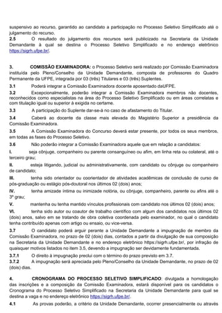 suspensivo ao recurso, garantido ao candidato a participação no Processo Seletivo Simplificado até o
julgamento do recurso.
2.5 O resultado do julgamento dos recursos será publicizado na Secretaria da Unidade
Demandante à qual se destina o Processo Seletivo Simplificado e no endereço eletrônico
https://sigrh.ufpe.br/.
3. COMISSÃO EXAMINADORA: o Processo Seletivo será realizado por Comissão Examinadora
instituída pelo Pleno/Conselho da Unidade Demandante, composta de professores do Quadro
Permanente da UFPE, integrada por 03 (três) Titulares e 03 (três) Suplentes.
3.1 Poderá integrar a Comissão Examinadora docente aposentado daUFPE.
3.2 Excepcionalmente, poderão integrar a Comissão Examinadora membros não docentes,
reconhecidos como especialistas na área do Processo Seletivo Simplificado ou em áreas correlatas e
com titulação igual ou superior à exigida no certame.
3.3 A participação do Suplente dar-se-á no caso de afastamento do Titular.
3.4 Caberá ao docente da classe mais elevada do Magistério Superior a presidência da
Comissão Examinadora.
3.5 A Comissão Examinadora do Concurso deverá estar presente, por todos os seus membros,
em todas as fases do Processo Seletivo.
3.6 Não poderão integrar a Comissão Examinadora aquele que em relação a candidatos:
I. seja cônjuge, companheiro ou parente consanguíneo ou afim, em linha reta ou colateral, até o
terceiro grau;
II. esteja litigando, judicial ou administrativamente, com candidato ou cônjuge ou companheiro
de candidato;
III. tenha sido orientador ou coorientador de atividades acadêmicas de conclusão de curso de
pós-graduação ou estágio pós-doutoral nos últimos 02 (dois) anos;
IV. tenha amizade íntima ou inimizade notória, ou cônjuge, companheiro, parente ou afins até o
3º grau;
V. mantenha ou tenha mantido vínculos profissionais com candidato nos últimos 02 (dois) anos;
VI. tenha sido autor ou coautor de trabalho científico com algum dos candidatos nos últimos 02
(dois) anos, salvo em se tratando de obra coletiva coordenada pelo examinador, no qual o candidato
tenha contribuído apenas com artigo ou ensaio, ou vice-versa.
3.7 O candidato poderá arguir perante a Unidade Demandante a impugnação de membro da
Comissão Examinadora, no prazo de 02 (dois) dias, contados a partir da divulgação de sua composição
na Secretaria da Unidade Demandante e no endereço eletrônico https://sigrh.ufpe.br/, por infração de
quaisquer motivos listados no item 3.5, devendo a impugnação ser devidamente fundamentada.
3.7.1 O direito à impugnação preclui com o término do prazo previsto em 3.7.
3.7.2 A impugnação será apreciada pelo Pleno/Conselho da Unidade Demandante, no prazo de 02
(dois) dias.
4. CRONOGRAMA DO PROCESSO SELETIVO SIMPLIFICADO: divulgada a homologação
das inscrições e a composição da Comissão Examinadora, estará disponível para os candidatos o
Cronograma do Processo Seletivo Simplificado na Secretaria da Unidade Demandante para qual se
destina a vaga e no endereço eletrônico https://sigrh.ufpe.br/.
4.1 As provas poderão, a critério da Unidade Demandante, ocorrer presencialmente ou através
 