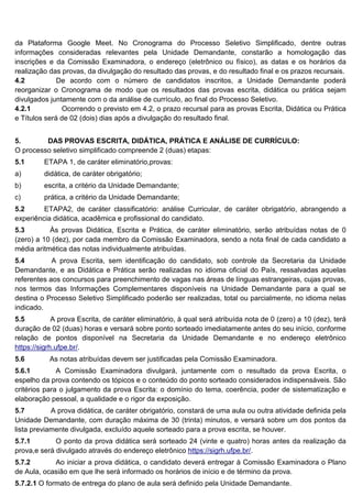 da Plataforma Google Meet. No Cronograma do Processo Seletivo Simplificado, dentre outras
informações consideradas relevantes pela Unidade Demandante, constarão a homologação das
inscrições e da Comissão Examinadora, o endereço (eletrônico ou físico), as datas e os horários da
realização das provas, da divulgação do resultado das provas, e do resultado final e os prazos recursais.
4.2 De acordo com o número de candidatos inscritos, a Unidade Demandante poderá
reorganizar o Cronograma de modo que os resultados das provas escrita, didática ou prática sejam
divulgados juntamente com o da análise de currículo, ao final do Processo Seletivo.
4.2.1 Ocorrendo o previsto em 4.2, o prazo recursal para as provas Escrita, Didática ou Prática
e Títulos será de 02 (dois) dias após a divulgação do resultado final.
5. DAS PROVAS ESCRITA, DIDÁTICA, PRÁTICA E ANÁLISE DE CURRÍCULO:
O processo seletivo simplificado compreende 2 (duas) etapas:
5.1 ETAPA 1, de caráter eliminatório,provas:
a) didática, de caráter obrigatório;
b) escrita, a critério da Unidade Demandante;
c) prática, a critério da Unidade Demandante;
5.2 ETAPA2, de caráter classificatório: análise Curricular, de caráter obrigatório, abrangendo a
experiência didática, acadêmica e profissional do candidato.
5.3 Às provas Didática, Escrita e Prática, de caráter eliminatório, serão atribuídas notas de 0
(zero) a 10 (dez), por cada membro da Comissão Examinadora, sendo a nota final de cada candidato a
média aritmética das notas individualmente atribuídas.
5.4 A prova Escrita, sem identificação do candidato, sob controle da Secretaria da Unidade
Demandante, e as Didática e Prática serão realizadas no idioma oficial do País, ressalvadas aquelas
referentes aos concursos para preenchimento de vagas nas áreas de línguas estrangeiras, cujas provas,
nos termos das Informações Complementares disponíveis na Unidade Demandante para a qual se
destina o Processo Seletivo Simplificado poderão ser realizadas, total ou parcialmente, no idioma nelas
indicado.
5.5 A prova Escrita, de caráter eliminatório, à qual será atribuída nota de 0 (zero) a 10 (dez), terá
duração de 02 (duas) horas e versará sobre ponto sorteado imediatamente antes do seu início, conforme
relação de pontos disponível na Secretaria da Unidade Demandante e no endereço eletrônico
https://sigrh.ufpe.br/.
5.6 As notas atribuídas devem ser justificadas pela Comissão Examinadora.
5.6.1 A Comissão Examinadora divulgará, juntamente com o resultado da prova Escrita, o
espelho da prova contendo os tópicos e o conteúdo do ponto sorteado considerados indispensáveis. São
critérios para o julgamento da prova Escrita: o domínio do tema, coerência, poder de sistematização e
elaboração pessoal, a qualidade e o rigor da exposição.
5.7 A prova didática, de caráter obrigatório, constará de uma aula ou outra atividade definida pela
Unidade Demandante, com duração máxima de 30 (trinta) minutos, e versará sobre um dos pontos da
lista previamente divulgada, excluído aquele sorteado para a prova escrita, se houver.
5.7.1 O ponto da prova didática será sorteado 24 (vinte e quatro) horas antes da realização da
prova,e será divulgado através do endereço eletrônico https://sigrh.ufpe.br/.
5.7.2 Ao iniciar a prova didática, o candidato deverá entregar à Comissão Examinadora o Plano
de Aula, ocasião em que lhe será informado os horários de início e de término da prova.
5.7.2.1 O formato de entrega do plano de aula será definido pela Unidade Demandante.
 