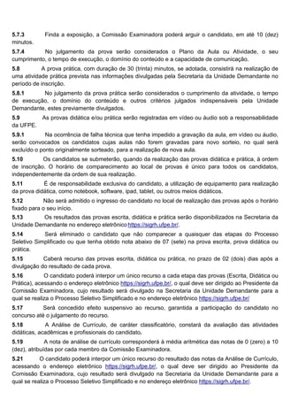 5.7.3 Finda a exposição, a Comissão Examinadora poderá arguir o candidato, em até 10 (dez)
minutos.
5.7.4 No julgamento da prova serão considerados o Plano da Aula ou Atividade, o seu
cumprimento, o tempo de execução, o domínio do conteúdo e a capacidade de comunicação.
5.8 A prova prática, com duração de 30 (trinta) minutos, se adotada, consistirá na realização de
uma atividade prática prevista nas informações divulgadas pela Secretaria da Unidade Demandante no
período de inscrição.
5.8.1 No julgamento da prova prática serão considerados o cumprimento da atividade, o tempo
de execução, o domínio do conteúdo e outros critérios julgados indispensáveis pela Unidade
Demandante, estes previamente divulgados.
5.9 As provas didática e/ou prática serão registradas em vídeo ou áudio sob a responsabilidade
da UFPE.
5.9.1 Na ocorrência de falha técnica que tenha impedido a gravação da aula, em vídeo ou áudio,
serão convocados os candidatos cujas aulas não forem gravadas para novo sorteio, no qual será
excluído o ponto originalmente sorteado, para a realização de nova aula.
5.10 Os candidatos se submeterão, quando da realização das provas didática e prática, à ordem
de inscrição. O horário de comparecimento ao local de provas é único para todos os candidatos,
independentemente da ordem de sua realização.
5.11 É de responsabilidade exclusiva do candidato, a utilização de equipamento para realização
da prova didática, como notebook, software, ipad, tablet, ou outros meios didáticos.
5.12 Não será admitido o ingresso do candidato no local de realização das provas após o horário
fixado para o seu início.
5.13 Os resultados das provas escrita, didática e prática serão disponibilizados na Secretaria da
Unidade Demandante no endereço eletrônicohttps://sigrh.ufpe.br/.
5.14 Será eliminado o candidato que não comparecer a quaisquer das etapas do Processo
Seletivo Simplificado ou que tenha obtido nota abaixo de 07 (sete) na prova escrita, prova didática ou
prática.
5.15 Caberá recurso das provas escrita, didática ou prática, no prazo de 02 (dois) dias após a
divulgação do resultado de cada prova.
5.16 O candidato poderá interpor um único recurso a cada etapa das provas (Escrita, Didática ou
Prática), acessando o endereço eletrônico https://sigrh.ufpe.br/, o qual deve ser dirigido ao Presidente da
Comissão Examinadora, cujo resultado será divulgado na Secretaria da Unidade Demandante para a
qual se realiza o Processo Seletivo Simplificado e no endereço eletrônico https://sigrh.ufpe.br/
5.17 Será concedido efeito suspensivo ao recurso, garantida a participação do candidato no
concurso até o julgamento do recurso.
5.18 A Análise de Currículo, de caráter classificatório, constará da avaliação das atividades
didáticas, acadêmicas e profissionais do candidato.
5.19 A nota de análise de currículo corresponderá à média aritmética das notas de 0 (zero) a 10
(dez), atribuídas por cada membro da Comissão Examinadora.
5.21 O candidato poderá interpor um único recurso do resultado das notas da Análise de Currículo,
acessando o endereço eletrônico https://sigrh.ufpe.br/, o qual deve ser dirigido ao Presidente da
Comissão Examinadora, cujo resultado será divulgado na Secretaria da Unidade Demandante para a
qual se realiza o Processo Seletivo Simplificado e no endereço eletrônico https://sigrh.ufpe.br/.
 