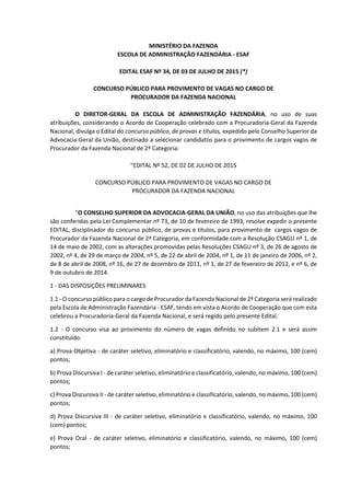 MINISTÉRIO DA FAZENDA
ESCOLA DE ADMINISTRAÇÃO FAZENDÁRIA - ESAF
EDITAL ESAF Nº 34, DE 03 DE JULHO DE 2015 (*)
CONCURSO PÚBLICO PARA PROVIMENTO DE VAGAS NO CARGO DE
PROCURADOR DA FAZENDA NACIONAL
O DIRETOR-GERAL DA ESCOLA DE ADMINISTRAÇÃO FAZENDÁRIA, no uso de suas
atribuições, considerando o Acordo de Cooperação celebrado com a Procuradoria-Geral da Fazenda
Nacional, divulga o Edital do concurso público, de provas e títulos, expedido pelo Conselho Superior da
Advocacia-Geral da União, destinado a selecionar candidatos para o provimento de cargos vagos de
Procurador da Fazenda Nacional de 2ª Categoria:
“EDITAL Nº 52, DE 02 DE JULHO DE 2015
CONCURSO PÚBLICO PARA PROVIMENTO DE VAGAS NO CARGO DE
PROCURADOR DA FAZENDA NACIONAL
“O CONSELHO SUPERIOR DA ADVOCACIA-GERAL DA UNIÃO, no uso das atribuições que lhe
são conferidas pela Lei Complementar nº 73, de 10 de fevereiro de 1993, resolve expedir o presente
EDITAL, disciplinador do concurso público, de provas e títulos, para provimento de cargos vagos de
Procurador da Fazenda Nacional de 2ª Categoria, em conformidade com a Resolução CSAGU nº 1, de
14 de maio de 2002, com as alterações promovidas pelas Resoluções CSAGU nº 3, de 26 de agosto de
2002, nº 4, de 29 de março de 2004, nº 5, de 22 de abril de 2004, nº 1, de 11 de janeiro de 2006, nº 2,
de 8 de abril de 2008, nº 16, de 27 de dezembro de 2011, nº 1, de 27 de fevereiro de 2012, e nº 6, de
9 de outubro de 2014.
1 - DAS DISPOSIÇÕES PRELIMINARES
1.1 - O concurso público para o cargo de Procurador da Fazenda Nacional de 2ª Categoria será realizado
pela Escola de Administração Fazendária - ESAF, tendo em vista o Acordo de Cooperação que com esta
celebrou a Procuradoria-Geral da Fazenda Nacional, e será regido pelo presente Edital.
1.2 - O concurso visa ao provimento do número de vagas definido no subitem 2.1 e será assim
constituído:
a) Prova Objetiva - de caráter seletivo, eliminatório e classificatório, valendo, no máximo, 100 (cem)
pontos;
b) Prova Discursiva I - de caráter seletivo, eliminatório e classificatório, valendo, no máximo, 100 (cem)
pontos;
c) Prova Discursiva II - de caráter seletivo, eliminatório e classificatório, valendo, no máximo, 100 (cem)
pontos;
d) Prova Discursiva III - de caráter seletivo, eliminatório e classificatório, valendo, no máximo, 100
(cem) pontos;
e) Prova Oral - de caráter seletivo, eliminatório e classificatório, valendo, no máximo, 100 (cem)
pontos;
 