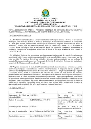 SERVIÇO PÚBLICO FEDERAL
MINISTÉRIO DA EDUCAÇÃO
UNIVERSIDADE FEDERAL DE CAMPINA GRANDE
PRÓ-REITORIA DE ENSINO
PROGRAMA INSTITUCIONAL DE BOLSAS DE INICIAÇÃO À DOCÊNCIA - PIBID
EDITAL PIBID/UFCG Nº 37/2018 – PROCESSO SELETIVO DE LICENCIANDOS(AS) BOLSISTAS
PARA O PROGRAMA INSTITUCIONAL DE BOLSAS DE INICIAÇÃO À DOCÊNCIA
1. DAS DISPOSIÇÕES GERAIS
1.1 A Pró-Reitoria de Graduação da Universidade Federal de Campina Grande – UFCG, no uso de suas
atribuições, torna pública a abertura de inscrições para seleção de acadêmicos e acadêmicas de licenciaturas
da UFCG para atuarem como bolsistas de iniciação à docência do Programa Institucional de Bolsas de
Iniciação à Docência 2018, nos termos do presente edital, do Edital nº 007/2018/CAPES, e da Portaria nº
45/2018/CAPES, que dispõe sobre a concessão de bolsas e o regime de colaboração no Programa de
Residência Pedagógica e no Programa Institucional de Bolsa de Iniciação à Docência, e da Portaria nº
158/2017/CAPES.
1.2 A Iniciação à Docência visa proporcionar aos discentes na primeira metade do curso de licenciatura uma
aproximação prática com o cotidiano das escolas públicas de educação básica e com o contexto em que elas
estão inseridas. Na escola, o discente de iniciação à docência será acompanhado por um professor da
educação básica, denominado supervisor. A orientação do Bolsista de Iniciação á Docência será realizada por
um docente da IES, denominado coordenador de área.
1.3 O Programa Institucional de Iniciação à Docência tem como objetivos: incentivar a formação de docentes
em nível superior para a educação básica; contribuir para a valorização do magistério; elevar a qualidade da
formação inicial de professores nos cursos de licenciatura, promovendo a integração entre educação superior
e educação básica; inserir os licenciandos no cotidiano das escolas da rede pública de educação,
proporcionando-lhes oportunidades de criação e participação em experiências metodológicas, tecnológicas e
práticas docentes de caráter inovador e interdisciplinar que busquem a superação de problemas identificados
no processo de ensino-aprendizagem; incentivar as escolas públicas de educação básica, mobilizando seus
professores como coformadores dos futuros docentes e tornando-as protagonistas nos processos de formação
inicial para o magistério; e contribuir para a articulação entre teoria e prática necessárias à formação de
docentes, elevando a qualidade das ações acadêmicas nos cursos de licenciatura.
2. DO CRONOGRAMA
Atividade Data Local
Lançamento do Edital na
página da UFCG
23/07/2018 No portal da UFCG
(www.ufcg.edu.br)
Período de inscrições De 24/07/2018 até 31/07/2018 As inscrições serão realizadas no
setor de protocolo de cada
campus*.
Homologação das inscrições 01/08/2018 No portal da UFCG e nas
respectivas Unidades Acadêmicas.
Recursos da homologação Até às 17h30min do dia 02/08/2018 Nas respectivas Unidades
Acadêmicas.
Resultado dos recursos Até às 12h00 do dia 03/08/2018 Nas respectivas Unidades
Acadêmicas.
 