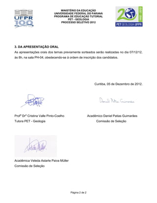 MINISTÉRIO DA EDUCAÇÃO
                             UNIVERSIDADE FEDERAL DO PARANÁ
                             PROGRAMA DE EDUCAÇÃO TUTORIAL
                                      PET - GEOLOGIA
                                  PROCESSO SELETIVO 2012




3. DA APRESENTAÇÃO ORAL
As apresentações orais dos temas previamente sorteados serão realizadas no dia 07/12/12,
às 8h, na sala PH-04, obedecendo-se à ordem de inscrição dos candidatos.




                                                            Curitiba, 05 de Dezembro de 2012.




Profa Dra Cristina Valle Pinto-Coelho                   Acadêmico Daniel Patias Guimarães
Tutora PET - Geologia                                        Comissão de Seleção




Acadêmica Veleda Astarte Paiva Müller
Comissão de Seleção




                                        Página 2 de 2
 