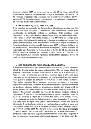 processo seletivo 2017. A prova ocorrerá no dia 21 de maio. Voluntários
autorizados e identificados controlarão a chegada e saída dos candidatos. Os
40 primeiros colocados serão aprovados para o curso intensivo noturno do Pré-
Vest na UFBA, havendo apenas uma segunda chamada para preenchimento
de possíveis desistentes da primeira lista.
a. DA IDENTIFICAÇÃO DO PARTICIPANTE
É obrigatória a apresentação de documento de identificação original com foto
para a realização da prova. Considera-se como documentos válidos para
identificação do candidato: cédulas de identidade (RG) expedidas pelas
Secretarias de Segurança Pública, pelas Forças Armadas, pela Polícia Militar,
Pela Polícia Federal; identidade expedida pelo Ministério da Justiça para
estrangeiros; identificação fornecida por ordens ou conselhos de classes que
por lei tenham validade como documento de identidade; Carteira de Trabalho e
Previdência Social, emitida após 27 de janeiro de 1997; certificado de Dispensa
de Incorporação; Certificado de Reservista; Passaporte; Carteira Nacional de
Habilitação com fotografia, na forma da Lei nº 9.503, de 23 de setembro de
1997; e identidade funcional em consonância como Decreto nº 5.703, de 15 de
fevereiro de 2006. Em nenhuma hipótese o candidato terá acesso às provas na
ausência de um destes documentos.
b. DAS ORIENTAÇÕES PARA REALIZAÇÃO DA PROVA
A entrada do candidato só será permitida até quinze minutos (12h45, no horário
oficial de Brasília) antes do horário estabelecido (13h, no horário oficial de
Brasília). O candidato somente poderá iniciar a prova após a autorização do
fiscal de sala. O candidato poderá levar consigo água e alimentos para
realização da prova. Durante a aplicação da prova o candidato não poderá
fazer qualquer espécie de consulta ou comunicar-se com outros candidatos.
Não poderá consultar livros, manuais, impressos, anotações e quaisquer
dispositivos eletrônicos, tais como: máquinas calculadoras, agendas eletrônicas
ou similares, telefones celulares, smartphones, tablets, pen drives, mp3 ou
similar, gravadores, relógios com calculadoras, alarmes de qualquer espécie ou
qualquer transmissor, gravador ou receptor de dados, imagens, vídeos e
mensagens. É proibido o uso de óculos escuros, protetor auricular, fones de
ouvido ou similares e artigos de chapelaria, tais como: boné, chapéu, viseira,
gorro, cachecol ou similares. Celulares devem estar desligados. O candidato
que descumprir qualquer uma destas recomendações estará sob pena de
eliminação. O candidato não poderá, em hipótese alguma, realizar a prova fora
dos espaços físicos, das datas e dos horários definidos pelo processo seletivo
do Pré-Vest na Ufba 2017. Não haverá, independente do motivo, prorrogação
do tempo previsto para a realização das provas em razão de afastamento do
candidato da sala de prova ou para preenchimento do seu Cartão- Resposta. A
lista de aprovados no processo seletivo será divulgada no dia 31 de maio. Em
 