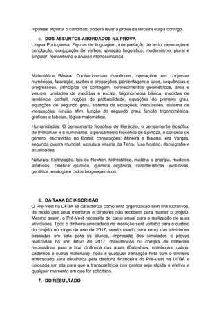 hipótese alguma o candidato poderá levar a prova da terceira etapa consigo.
c. DOS ASSUNTOS ABORDADOS NA PROVA
Língua Portuguesa: Figuras de linguagem, interpretação de texto, denotação e
conotação, conjugação de verbos, variação linguística, modernismo, plural e
singular, romantismo e análise morfossintática.
Matemática Básica: Conhecimentos numéricos, operações em conjuntos
numéricos, fatoração, razões e proporções, porcentagem e juros, sequências e
progressões, princípios de contagem, conhecimentos geométricos, área e
volume, unidades de medidas e escala, trigonometria básica, medidas de
tendência central, noções de probabilidade, equações do primeiro grau,
equações do segundo grau, sistema de equações, inequações, sistema de
inequações, função afim, função do segundo grau, função trigonométrica,
gráficos e tabelas, lógica matemática.
Humanidades: O pensamento filosófico de Heráclito, o pensamento filosófico
de Immanuel e o iluminismo, o pensamento filosófico de Spinoza, o conceito de
gênero, escravidão no Brasil, conjurações: Mineira e Baiana, era Vargas,
segunda guerra mundial, estrutura interna da Terra, fuso horário, demografia e
atualidades.
Naturais: Eletrização, leis de Newton, hidrostática, matéria e energia, modelos
atômicos, cinética química, química orgânica, características evolutivas,
genética, ecologia e ciclos biogeoquímicos.
6. DA TAXA DE INSCRIÇÃO
O Pré-Vest na UFBA se caracteriza como uma organização sem fins lucrativos,
de modo que seus membros e diretores não recebem para manter o projeto.
Mesmo assim, o Pré-Vest necessita de caixa anual para a realização de suas
atividades. Todo o dinheiro arrecadado na inscrição será voltado para o custeio
do projeto ao longo do ano de 2017, sendo usado para xerox das atividades
passadas em sala para os alunos, impressão dos simulados e provas
realizadas no ano letivo de 2017, manutenção ou compra de materiais
necessários para a boa dinâmica das aulas (Datashow, notebooks, cabos,
cadernos e outros materiais). Toda e qualquer transação feita com o dinheiro
arrecadado será detalhada pela diretoria financeira do Pré-Vest na UFBA e
colocada em ata para que a transparência dos gastos seja rápida e efetiva a
qualquer momento em que for solicitado.
7. DO RESULTADO
 